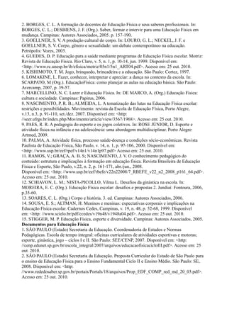 2. BORGES, C. L. A formação de docentes de Educação Física e seus saberes profissionais. In:
BORGES, C. L.; DESBIENS, J. F. (Org.). Saber, formar e intervir para uma Educação Física em
mudança. Campinas: Autores Associados, 2005. p. 157-190.
3. GOELLNER, S. V. A produção cultural do corpo. In: LOURO, G. L.; NECKEL, J. F. e
GOELLNER, S. V. Corpo, gênero e sexualidade: um debate contemporâneo na educação.
Petrópolis: Vozes, 2003.
4. GUEDES, D. P. Educação para a saúde mediante programas de Educação Física escolar. Motriz:
Revista de Educação Física. Rio Claro, v. 5, n. 1, p. 10-14, jun. 1999. Disponível em:
<http: //www.rc.unesp.br/ib/efisica/motriz/05n1/5n1_ART04.pdf>. Acesso em: 25 out. 2010.
5. KISHIMOTO, T. M. Jogo, brinquedo, brincadeira e a educação. São Paulo: Cortez, 1997.
6. LOMAKINE, L. Fazer, conhecer, interpretar e apreciar: a dança no contexto da escola. In:
SCARPATO, M (Org.). EducaçãoFísica: como planejar as aulas na educação básica. São Paulo:
Avercamp, 2007, p. 39-57.
7. MARCELLINO, N. C. Lazer e Educação Física. In: DE MARCO, A. (Org.) Educação Física:
cultura e sociedade. Campinas: Papirus, 2006.
8. NASCIMENTO, P. R. B.; ALMEIDA, L. A tematização das lutas na Educação Física escolar:
restrições e possibilidades. Movimento: revista da Escola de Educação Física, Porto Alegre,
v.13, n.3, p. 91-110, set./dez. 2007. Disponível em: <http:
//seer.ufrgs.br/index.php/Movimento/article/view/3567/1968>. Acesso em: 25 out. 2010.
9. PAES, R. R. A pedagogia do esporte e os jogos coletivos. In: ROSE JÚNIOR, D. Esporte e
atividade física na infância e na adolescência: uma abordagem multidisciplinar. Porto Alegre:
Artmed, 2009.
10. PALMA, A. Atividade física, processo saúde-doença e condições sócio-econômicas. Revista
Paulista de Educação Física, São Paulo, v. 14, n. 1, p. 97-106, 2000. Disponível em:
<http: //www.usp.br/eef/rpef/v14n1/v14n1p97.pdf> Acesso em: 25 out. 2010.
11. RAMOS, V.; GRAÇA, A. B. S; NASCIMENTO, J. V. O conhecimento pedagógico do
conteúdo: estrutura e implicações à formação em educação física. Revista Brasileira de Educação
Física e Esporte, São Paulo, v.22, n. 2, p. 161-171, abr./jun., 2008.
Disponível em: <http: //www.usp.br/eef/rbefe/v22n22008/7_RBEFE_v22_n2_2008_p161_64.pdf>.
Acesso em: 25 out. 2010.
12. SCHIAVON, L. M.; NISTA-PICOLLO, Vilma L. Desafios da ginástica na escola. In:
MOREIRA, E. C. (Org.). Educação Física escolar: desafios e propostas 2. Jundiaí: Fontoura, 2006,
p.35-60.
13. SOARES, C. L. (Org.) Corpo e história. 3. ed. Campinas: Autores Associados, 2006.
14. SOUSA, E. S.; ALTMAN, H. Meninos e meninas: expectativas corporais e implicações na
Educação Física escolar. Cadernos Cedes, Campinas, v. 19, n. 48, p. 52-68, 1999. Disponível
em: <http: //www.scielo.br/pdf/ccedes/v19n48/v1948a04.pdf>. Acesso em: 25 out. 2010.
15. STIGGER, M. P. Educação Física, esporte e diversidade. Campinas: Autores Associados, 2005.
Documentos para Educação Física
1. SÃO PAULO (Estado) Secretaria da Educação. Coordenadoria de Estudos e Normas
Pedagógicas. Escola de tempo integral: oficinas curriculares de atividades esportivas e motoras;
esporte, ginástica, jogo – ciclos I e II. São Paulo: SEE/CENP, 2007. Disponível em: <http:
//cenp.edunet.sp.gov.br/escola_integral/2007/arquivos/educacaofisicacicloIII.pdf>. Acesso em: 25
out. 2010.
2. SÃO PAULO (Estado) Secretaria da Educação. Proposta Curricular do Estado de São Paulo para
o ensino de Educação Física para o Ensino Fundamental Ciclo II e Ensino Médio. São Paulo: SE,
2008. Disponível em: <http:
//www.rededosaber.sp.gov.br/portais/Portals/18/arquivos/Prop_EDF_COMP_red_md_20_03.pdf>.
Acesso em: 25 out. 2010.
 