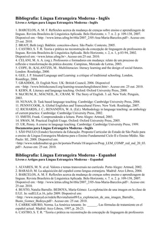 Bibliografia: Língua Estrangeira Moderna - Inglês
Livros e Artigos para Língua Estrangeira Moderna - Inglês
1. BARCELOS, A. M. F. Reflexões acerca da mudança de crenças sobre ensino e aprendizagem de
línguas. Revista Brasileira de Linguística Aplicada. Belo Horizonte, v. 7. n. 2. p. 109-138, 2007.
Disponível em: <http: //www.letras.ufmg.br/rbla/2007_2/05-Ana-Maria-Barcelos.pdf>. Acesso em:
25 out. 2010.
2. BRAIT, Beth (org). Bakhtin: conceitos-chave. São Paulo: Contexto, 2005.
3. CASTRO, S. T. R. Teoria e prática na reconstrução da concepção de linguagem de professores de
línguas. Revista Brasileira de Linguística Aplicada. Belo Horizonte, v. 2, n. 1, p.83-94, 2002.
Disponível em: <www.letras.ufmg.br>. Acesso em:25 out. 2010.
4. CELANI, M. A. A. (org.). Professores e formadores em mudança: relato de um processo de
reflexão e transformação da prática docente. Campinas, Mercado de Letras, 2003.
5. COPE, B.; KALANTZIS, M.. Multiliteracies: literacy learning and the design of social futures.
London: Routledge, 2000.
6. GEE, J. P. Situated Language and Learning: a critique of traditional schooling. London,
Routdlege, 2004.
7. GRADDOL, D. English Next. UK: British Council, 2006. Disponível
em: <http: //www.britishcouncil.org/learning-researchenglishnext.htm>. Acesso em: 25 out. 2010.
8. KERN, R. Literacy and language teaching. Oxford: Oxford University Press, 2000.
9. McCRUM, R.; MACNEIL, R.; CRAM, W. The Story of English. 3. ed. New York: Penguin,
2003.
10. NUNAN, D. Task based language teaching. Cambridge: Cambridge University Press, 2004.
11. PENNYCOOK, A. Global Englishes and Transcultural Flows. New York: Routledge, 2007.
12. RICHARDS, J. C.; RENANDYA, W. A. (Ed.). Methodology in language teaching: an anthology
of current practice. Cambridge: Cambridge University Press, 2002.
13. SMITH, Frank. Compreendendo a leitura. Porto Alegre: Artmed, 2003.
14. SWAN, M. Practical English Usage. Oxford: Oxford University Press, 2005.
15. UR, Penny. A course in language teaching. Cambridge: Cambridge University Press, 1999.
Documentos para Língua Estrangeira Moderna - Inglês
1. SÃO PAULO (Estado) Secretaria da Educação. Proposta Curricular do Estado de São Paulo para
o ensino de Língua Estrangeira Moderna para o Ensino Fundamental Ciclo II e Ensino Médio. São
Paulo: SE, 2008. Disponível em:
<http://www.rededosaber.sp.gov.br/portais/Portals/18/arquivos/Prop_LEM_COMP_red_md_20_03.
pdf>. Acesso em: 25 out. 2010.
Bibliografia: Língua Estrangeira Moderna - Espanhol
Livros e Artigos para Língua Estrangeira Moderna – Espanhol
1. ALVARES, M. N. et al. Valores e temas transversais no currículo. Porto Alegre: Artmed, 2002.
2. BARALO, M. La adquisición del español como lengua extranjera. Madrid: Arco Libros, 2004.
3. BARCELOS, A. M. F. Reflexões acerca da mudança de crenças sobre ensino e aprendizagem de
línguas. Revista Brasileira de Linguística Aplicada. Belo Horizonte, v. 7. n. 2. p. 109-138, 2007.
Disponível em: <http: //www.letras.ufmg.br/rbla/2007_2/05-Ana-Maria-Barcelos.pdf>. Acesso em:
25 out. 2010.
4. BUSTO, Natalia Barrallo. BEDOYA, María Gómez. La explotación de una imagen en la clase de
E/LE. In: redELE,n.16, julio 2009. Disponível em:
<http: //www.mepsyd.es/redele/RevistaJunio09/La_explotacion_de_una_imagen_Barrallo_
Busto_Gomez_Bedoya.pdf>. Acesso em: 25 out. 2010.
5. CARRICABURO, Norma. La América tuteante. In: ______. Las fórmulas de tratamiento en el
español actual. Madrid: Arco Libros, 1997, p. 20-23.
6. CASTRO, S. T. R. “Teoria e prática na reconstrução da concepção de linguagem de professores
 