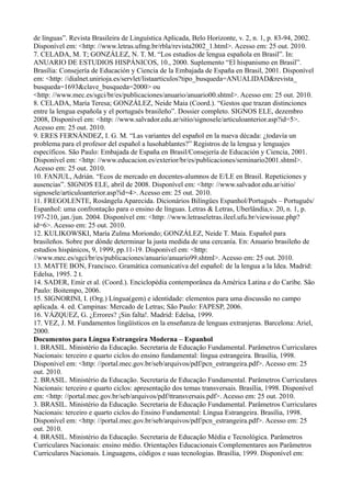 de línguas”. Revista Brasileira de Linguística Aplicada, Belo Horizonte, v. 2, n. 1, p. 83-94, 2002.
Disponível em: <http: //www.letras.ufmg.br/rbla/revista2002_1.html>. Acesso em: 25 out. 2010.
7. CELADA, M. T; GONZÁLEZ, N. T. M. “Los estudios de lengua española en Brasil”. In:
ANUARIO DE ESTUDIOS HISPÁNICOS, 10., 2000. Suplemento “El hispanismo en Brasil”.
Brasília: Consejería de Educación y Ciencia de la Embajada de España en Brasil, 2001. Disponível
em: <http: //dialnet.unirioja.es/servlet/listaarticulos?tipo_busqueda=ANUALIDAD&revista_
busqueda=1693&clave_busqueda=2000> ou
<http: //www.mec.es/sgci/br/es/publicaciones/anuario/anuario00.shtml>. Acesso em: 25 out. 2010.
8. CELADA, María Teresa; GONZÁLEZ, Neide Maia (Coord.). “Gestos que trazan distinciones
entre la lengua española y el portugués brasileño”. Dossier completo. SIGNOS ELE, dezembro
2008, Disponível em: <http: //www.salvador.edu.ar/sitio/signosele/articuloanterior.asp?id=5>.
Acesso em: 25 out. 2010.
9. ERES FERNÁNDEZ, I. G. M. “Las variantes del español en la nueva década: ¿todavía un
problema para el profesor del español a lusohablantes?” Registros de la lengua y lenguajes
específicos. São Paulo: Embajada de España en Brasil/Consejería de Educación y Ciencia, 2001.
Disponível em: <http: //www.educacion.es/exterior/br/es/publicaciones/seminario2001.shtml>.
Acesso em: 25 out. 2010.
10. FANJUL, Adrián. “Ecos de mercado en docentes-alumnos de E/LE en Brasil. Repeticiones y
ausencias”. SIGNOS ELE, abril de 2008. Disponível em: <http: //www.salvador.edu.ar/sitio/
signosele/articuloanterior.asp?id=4>. Acesso em: 25 out. 2010.
11. FREGOLENTE, Rosângela Aparecida. Dicionários Bilíngües Espanhol/Português – Português/
Espanhol: uma confrontação para o ensino de línguas. Letras & Letras, Uberlândia,v. 20, n. 1, p.
197-210, jan./jun. 2004. Disponível em: <http: //www.letraseletras.ileel.ufu.br/viewissue.php?
id=6>. Acesso em: 25 out. 2010.
12. KULIKOWSKI, María Zulma Moriondo; GONZÁLEZ, Neide T. Maia. Español para
brasileños. Sobre por dónde determinar la justa medida de una cercanía. En: Anuario brasileño de
estudios hispánicos, 9, 1999, pp.11-19. Disponível em: <http:
//www.mec.es/sgci/br/es/publicaciones/anuario/anuario99.shtml>. Acesso em: 25 out. 2010.
13. MATTE BON, Francisco. Gramática comunicativa del español: de la lengua a la Idea. Madrid:
Edelsa, 1995. 2 t.
14. SADER, Emir et al. (Coord.). Enciclopédia contemporânea da América Latina e do Caribe. São
Paulo: Boitempo, 2006.
15. SIGNORINI, I. (Org.) Língua(gem) e identidade: elementos para uma discussão no campo
aplicada. 4. ed. Campinas: Mercado de Letras; São Paulo: FAPESP, 2006.
16. VÁZQUEZ, G. ¿Errores? ¡Sin falta!. Madrid: Edelsa, 1999.
17. VEZ, J. M. Fundamentos lingüísticos en la enseñanza de lenguas extranjeras. Barcelona: Ariel,
2000.
Documentos para Língua Estrangeira Moderna – Espanhol
1. BRASIL. Ministério da Educação. Secretaria de Educação Fundamental. Parâmetros Curriculares
Nacionais: terceiro e quarto ciclos do ensino fundamental: língua estrangeira. Brasília, 1998.
Disponível em: <http: //portal.mec.gov.br/seb/arquivos/pdf/pcn_estrangeira.pdf>. Acesso em: 25
out. 2010.
2. BRASIL. Ministério da Educação. Secretaria de Educação Fundamental. Parâmetros Curriculares
Nacionais: terceiro e quarto ciclos: apresentação dos temas transversais. Brasília, 1998. Disponível
em: <http: //portal.mec.gov.br/seb/arquivos/pdf/ttransversais.pdf>. Acesso em: 25 out. 2010.
3. BRASIL. Ministério da Educação. Secretaria de Educação Fundamental. Parâmetros Curriculares
Nacionais: terceiro e quarto ciclos do Ensino Fundamental: Língua Estrangeira. Brasília, 1998.
Disponível em: <http: //portal.mec.gov.br/seb/arquivos/pdf/pcn_estrangeira.pdf>. Acesso em: 25
out. 2010.
4. BRASIL. Ministério da Educação. Secretaria de Educação Média e Tecnológica. Parâmetros
Curriculares Nacionais: ensino médio. Orientações Educacionais Complementares aos Parâmetros
Curriculares Nacionais. Linguagens, códigos e suas tecnologias. Brasília, 1999. Disponível em:
 