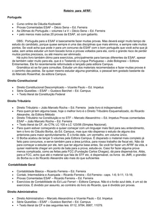 Roteiro para AFRF:
Português
• Curso online da Cláudia Kozlowski
• Provas Comentadas ESAF – Décio Sena – Ed. Ferreira
• As Últimas do Português – volumes I a V – Décio Sena – Ed. Ferreira
• + pelo menos mais outras 20 provas da ESAF, só com gabarito.
OBS.: Português para a ESAF é basicamente fazer muitas provas. Mas deverá exigir muito tempo de
estudo do candidato, porque quase sempre é uma das disciplinas que mais elimina, e sempre vale muitos
pontos. Se você acha que pode ir para um concurso da ESAF com o bom português que você acha que já
sabe, sem antes estudar um bom bocado livros e provas voltados para ela, corre o grande risco de perder
muitos pontos preciosos, ou até mesmo ser eliminado.
Há outro livro também ótimo para exercícios, principalmente para bancas diferentes da ESAF, apesar
de também valer muito para ela, que é o Testando a Língua Portuguesa – João Bolognesi – Editora
Entrementes. Ele foi recentemente reformulado e lançado pela editora Campus.
Gramática só se for para consultas. Estudar um dos materiais recomendados e fazer muitas provas é
o caminho das pedras. Se quiser mesmo estudar alguma gramática, o pessoal tem gostado bastante da
do Marcelo Rosenthal, da editora Campus.
Direito Constitucional
• Direito Constitucional Descomplicado – Vicente Paulo – Ed. Impetus
• Série Questões – ESAF – Gustavo Barchet – Ed. Campus
• + Texto literal da Constituição Federal
Direito Tributário
• Direito Tributário – João Marcelo Rocha – Ed. Ferreira (este livro é indispensável)
• Para quem já tem alguma base, hoje o melhor livro é o Direito Tributário Esquematizado, do Ricardo
Alexandre, da Editora Método
• Direito Tributário na Constituição e no STF – Marcelo Alexandrino – Ed. Impetus Provas comentadas
ESAF – João Marcelo Rocha – Ed. Ferreira
• + Texto literal da CF, do CTN, LC 105 e LC 123/06 (Simples Nacional).
• Para quem estiver começando e quiser começar com um linguajar mais fácil para seu entendimento,
tem o livro do Cláudio Borba, da Ed. Campus, mas que não dispensa o estudo de alguns dos
anteriores para maior aprofundamento. É o livrão dele, um vermelho, em volume único.
• O Borba acabou de lançar 5 volumes pela Editora Campus. É disparado o material mais completo já
feito para concursos, e serve também para a área jurídica, para nosso trabalho de fiscal etc. Não dá
para começar a estudar por ele, tem que ter alguma base antes. Se você for fazer um AFRF da vida, e
quiser realmente chegar em ponto de bala para a prova, estude-os. Caso for fazer alguma prova
menos complicada, como as feitas pela FCC (Fundação Carlos Chagas), dá para dispensá-los. Aliás,
para a FCC, acho que até o material que fala de STF etc. é dispensável, os livros do JMR, o grandão
do Borba ou o do Ricardo Alexandre são mais do que suficientes
Contabilidade Geral
• Contabilidade Básica – Ricardo Ferreira – Ed. Ferreira
• Contab. Intermediária e Avançada – Ricardo Ferreira – Ed Ferreira - caps. 1-6; 9-11; 13-16;
• Provas Comentadas ESAF – Ricardo Ferreira – Ed. Ferreira
• Exercícios de Contabilidade do Ed Luiz Ferrari – Editora Campus. Não é o livrão azul dele, é um só de
exercícios. É dividido por assunto, ao contrário do livro do Ricardo, que é dividido por provas.
Direito Administrativo
• Direito Administrativo – Marcelo Alexandrino e Vicente Paulo – Ed. Impetus
• Série Questões – ESAF – Gustavo Barchet – Ed. Campus
• + Texto literal da CF e das seguintes leis: 8112, 9784, 8987, 11079.
 