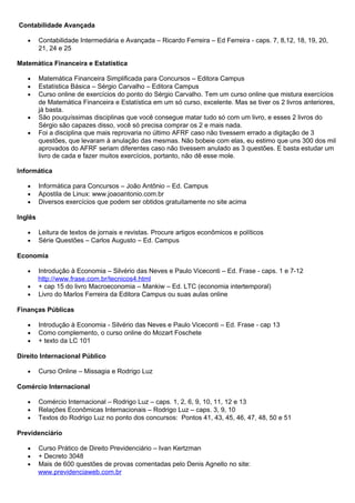 Contabilidade Avançada
• Contabilidade Intermediária e Avançada – Ricardo Ferreira – Ed Ferreira - caps. 7, 8,12, 18, 19, 20,
21, 24 e 25
Matemática Financeira e Estatística
• Matemática Financeira Simplificada para Concursos – Editora Campus
• Estatística Básica – Sérgio Carvalho – Editora Campus
• Curso online de exercícios do ponto do Sérgio Carvalho. Tem um curso online que mistura exercícios
de Matemática Financeira e Estatística em um só curso, excelente. Mas se tiver os 2 livros anteriores,
já basta.
• São pouquíssimas disciplinas que você consegue matar tudo só com um livro, e esses 2 livros do
Sérgio são capazes disso, você só precisa comprar os 2 e mais nada.
• Foi a disciplina que mais reprovaria no último AFRF caso não tivessem errado a digitação de 3
questões, que levaram à anulação das mesmas. Não bobeie com elas, eu estimo que uns 300 dos mil
aprovados do AFRF seriam diferentes caso não tivessem anulado as 3 questões. E basta estudar um
livro de cada e fazer muitos exercícios, portanto, não dê esse mole.
Informática
• Informática para Concursos – João Antônio – Ed. Campus
• Apostila de Linux: www.joaoantonio.com.br
• Diversos exercícios que podem ser obtidos gratuitamente no site acima
Inglês
• Leitura de textos de jornais e revistas. Procure artigos econômicos e políticos
• Série Questões – Carlos Augusto – Ed. Campus
Economia
• Introdução à Economia – Silvério das Neves e Paulo Viceconti – Ed. Frase - caps. 1 e 7-12
http://www.frase.com.br/tecnicos4.html
• + cap 15 do livro Macroeconomia – Mankiw – Ed. LTC (economia intertemporal)
• Livro do Marlos Ferreira da Editora Campus ou suas aulas online
Finanças Públicas
• Introdução à Economia - Silvério das Neves e Paulo Viceconti – Ed. Frase - cap 13
• Como complemento, o curso online do Mozart Foschete
• + texto da LC 101
Direito Internacional Público
• Curso Online – Missagia e Rodrigo Luz
Comércio Internacional
• Comércio Internacional – Rodrigo Luz – caps. 1, 2, 6, 9, 10, 11, 12 e 13
• Relações Econômicas Internacionais – Rodrigo Luz – caps. 3, 9, 10
• Textos do Rodrigo Luz no ponto dos concursos: Pontos 41, 43, 45, 46, 47, 48, 50 e 51
Previdenciário
• Curso Prático de Direito Previdenciário – Ivan Kertzman
• + Decreto 3048
• Mais de 600 questões de provas comentadas pelo Denis Agnello no site:
www.previdenciaweb.com.br
 