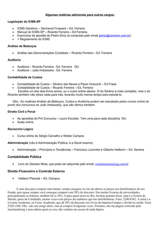 Algumas matérias adicionais para outros cargos:
Legislação do ICMS-SP
• ICMS Genérico – Dermeval Frossard – Ed. Ferreira
• Manual do ICMS-SP – Ricardo Ferreira – Ed Ferreira.
• Exercícios da apostila do Pedro Diniz (é comprado pelo email pdiniz@centroin.com.br)
• + Regulamento do ICMS
Análise de Balanços
• Análise das Demonstrações Contábeis – Ricardo Ferreira – Ed. Ferreira
Auditoria
• Auditoria – Ricardo Ferreira - Ed. Ferreira OU
• Auditoria – João Imbassahy - Ed. Ferreira
Contabilidade de Custos
• Contabilidade de Custos – Silvério das Neves e Paulo Viceconti – Ed Frase
• Contabilidade de Custos – Ricardo Ferreira – Ed. Ferreira
Escolha um dos dois livros acima, ou o curso online abaixo. O do Silvério é mais completo, mas o do
Ricardo também não deixa nada para trás, levando muito menos tempo para estudá-lo.
Obs.: As matérias Análise de Balanços, Custos e Auditoria podem ser estudadas pelos cursos online do
ponto dos concursos do João Imbassahy, que são ótimos também.
Direito Civil e Penal
• As apostilas do Pró Concurso – Lauro Escobar. Tem uma para cada disciplina OU
• Aulas online
Raciocínio Lógico
• Curso online do Sérgio Carvalho e Weber Campos
Administração (não é Administração Pública, é a Geral mesmo)
• Administração – Princípios e Tendências – Francisco Locombe e Gilberto Heilborn – Ed. Saraiva
Contabilidade Pública
• Livro do Glauber Mota, que pode ser adquirido pelo email: estefaniamota@ig.com.br
Direito Financeiro e Controle Externo
• Valdecir Pascoal – Ed. Campus
E uma dica para comprar mais barato: sempre pesquise no site da editora os preços nos distribuidores do seu
Estado, pois quase sempre você consegue comprar com 20% de desconto. Em muitas livrarias de universidades,
principalmente as federais, também há os 20%. E para quem mora no Rio, há duas grandes dicas: uma é a livraria do
Moisés, perto da Cinelândia, muitas vezes com preços até melhores que nas distribuidoras. Fone: 2240-8342. A outra é a
Livraria Academia, no Curso Academia, que dá 20% de desconto nos livros da Impetus/Campus e divide no cartão. Fone:
2220-1208. Obs.: não sou amigo deles, mas já comprei lá algumas vezes. Portanto, não me pagam comissão pelo
merchandising e nem sabem quem eu sou, não venham me acusar de nada depois.
 