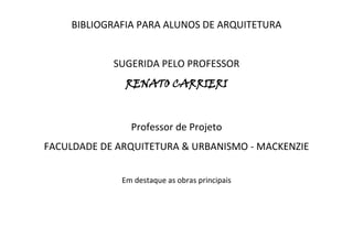 BIBLIOGRAFIA PARA ALUNOS DE ARQUITETURA<br />SUGERIDA PELO PROFESSOR<br />RENATO CARRIERI<br />Professor de Projeto<br />FACULDADE DE ARQUITETURA & URBANISMO - MACKENZIE<br />Em destaque as obras principais<br />AUTOROBRAEDITORAACAYABA, Sylvia FicherArquitetura Moderna BrasileiraEd. ProjetoALBERTI, Leon BattistaDe Re AedificatóriaTraduction de Javier Fresnillo Núnez. Madrid: Akal, 1991ANGERER, FredConstruccion laminarBarcelona: Ed. Gustavo Gilli, {s.d.}ARTIGAS, VilanovaCaminhos da ArquiteturaCiências HumanasAZEVEDO, Hélio A.O Edifício até sua CoberturaEdgar Blücher.BAKER, Geoffrey H.Le Corbusier: Uma Análise da Forma.São Paulo: Martins Fontes, 1998. 385 p.BAHAMÓN, AlejandroThe Magic of Tents Transforming  SpaceNew York: Harper Design Internacional and Loft Publications, 2004. 175p.BENÉVOLO, L.História da Arquitetura Moderna e História do UrbanismoPerspectivaBLAKE, PeterOs Grandes Arquitetos: Le Corbusier e o domínio da formaRio de Janeiro: Record, 1996. V. 1 - 153p.BLAKE, PeterOs Grandes Arquitetos: Mies van der RoheRio de Janeiro: Record, 1996. V. 2 - 112p.BLAKE, PeterOs Grandes Arquitetos: Frank Lloyd WrightRio de Janeiro: Record, 1996. V. 3 141p.BOTELHO, M. H.Manual dos Primeiros Socorros do Engenheiro e do ArquitetoEdgar Blücher.BROADBENT, G.Diseño Arquitectónico – Arquitectura y Ciências HumanasBarcelona: Gustavo Gilli, 1976.BRUAND, YvesArquitetura Contemporânea no BrasilSão Paulo: Perspectiva, 1991. 398 p.BUNGE, MarioTeoria e realidadeSão Paulo: Perspectiva, 1974.CHING, Francis D. K.Arquitetura: Forma, Espaço e OrdemSão Paulo: Martins Fontes, 1998. 399 p.CHOAY, FrançoiseA Regra e o Modelo: Sobre a Teoria da Arquitetura e do UrbanismoSão Paulo: Perspectiva, 1985. CHOISY, François AugusteHistorie de l’Arquitecture(Versión castellana de S. Gallo). 2ª. Edición. Buenos Aires, Leru (1951) (2 Vols.)CONSIGLIERI, VictorA Morfologia da Arquitetura 1920 - 1970Lisboa: Estampa, 1994.CORONA, Eduardo, LEMOS, Carlos Dicionário da Arquitetura BrasileiraEdart Liv.COSTA, LúcioSôbre ArquiteturaPorto Alegre: Imprensa Universitária, 1962. V. I. 359 p.COSTA, LúcioRegistro de uma vivênciaSão Paulo: Pini, 1996. 608p.DECARTES, RenéDiscours de la méthodeParis, Ed. Sociales, 1974.DOXIADIS, C.Arquitetura em TransiçãoCultura.ECO, UmbertoComo se faz uma tesePerspectivaFAROLI, Emílio & VETTORI, Maria PilarDiálogos de ArquiteturaSão Paulo: Siciliano, 1995.FERRO, S.O Canteiro e o DesenhoEd. Projeto.FREIRE, G.Casa Grande e SenzalaRio de Janeiro: José Olympio, 1980, 573p.FURTADO, C.Formação Econômica do BrasilCia. Editora NacionalGIEDION, SigfriedEspacio, tiempo y arquitetura: el futuro de uma nueva tradición(Version española de Isidro Puig Boada). Barcelona: Hoepi, 1995. 808 p.GÖSSEL, Peter, LEUTHÄUSER, GabrieleArquitetura no Século XXKöln: Taschen, 1996.GRAU, A. P.Síntese dos Estilos ArquitectônicosPlátano.GROPIUS, WalterBauhaus: NovarquiteturaPerspectiva.HESSELGREN, SvenEl Lenguaje de la ArquitecturaBuenos Aires: Eudeba, 1973. (2 Vols.)HOLANDA, Sérgio BuarqueRaízes do BrasilRio de Janeiro: José Olympio, 1979. 154 p.HUME, DavidA treatise of human natureHarmondsworth: Penguin, 1987JODIDIO, PhilipArchitecture Now 1Taschen, 2003JODIDIO, PhilipArchitecture Now 2Taschen, 2003JODIDIO, PhilipArchitecture Now 3Taschen, 2003JOHNSON, Paul-AlanThe Theory of architecture – Concepts, Themes & PraticesNew York: Van Nostrand Reinhold, 1993.KAPLAN, AbrahamA Conduta na pesquisaSão Paulo: EDU/EDUSP, 1975.KRUFT, Hanno-WalterA History of Architectural Theory – from Vitruvius to the PresentNew York, Princeton Architectural Press, 1994.KUHN, Thomas S.A estrutura das revoluções científicasSão Paulo: Perspectiva.LE CORBUSIERManeiras de Pensar o UrbanismoPerspectiva.LE CORBUSIER Os três estabelecimentos HumanosPerspectiva.LE CORBUSIERPlanejamento UrbanoPerspectiva.LE CORBUSIERPor Uma ArquiteturaSão Paulo: Perspectiva / Edusp. 1973. 205 p.MANSELL, GeogeAnatomia da ArquiteturaSão Paulo: Perspectiva / Edusp. 1973MITCHELL, Willian J.The Logic of Architecture – Design, Computation and CognitionMONTANER, Josep MariaLa Modernidade Superada – Arquitetura, Arte y Pesamiento del Siglo XXBarcelona: Gustavo Gilli, 1997.MORAIS, João SouzaMetodologia de Projecto em Arquitectura – Organização Espacial na Costa VicentinaLisboa: Estampa, 1995.MUNFORD, LewisA Cidade na HistóriaTrad. de Neil R. da Silva. Belo Horizonte: Itatiaia, 1965. 590 p. (Coleção Espírito do Nosso Tempo).PEVSNER, NikolausOs pioneiros do desenho moderno(Trad. De João Paulo Monteiro). Rio de Janeiro: Ulisseia, s.d. 189p. (Pelicano, AM 8).POPPER, KarlA Lógica da Pesquisa CientíficaSão Paulo: Cultrix. (EDUSP), 1996.REIS FILHO, N. GoulartQuadros da Arquitetura no BrasilPerspectivaRISEBERO, BillHistoria Dibujada de la Arquitectura Occidental.Londres: H. Blume, 1979, 272p.  Traduzido por Rafael Fontes. Título original: The Story of Western Architecture. Copyright 1979 H. Press Limited – London.ROSSI, PaoloI filosofi e le machineMilano: Feltrenelli, 1962.SAIA, L.Morada PaulistaPerspectiva.SILVA, ElvanGeometria Funcional dos Espaços da HabitaçãoPorto Alegre: Editora da Universidade, 1982. Capítulo 2, p. 24.SILVA, Geraldo Gomes daArquitetura do ferro no BrasilNobel.SINGER, P.Desenvolvimento Econômico e Evolução UrbanaCia. Editora Nacional.SNYDER, James C., CATANESE, AnthonyIntrodução à ArquiteturaRio de Janeiro: Campus, 1979.STRICKLAND, CarolArquitetura ComentadaRio de Janeiro: Ediouro, 2003. 178 p.TEDESCHI, EnricoTeoria de la ArquitecturaBuenos Aires: Nueva Visión, 1969.TOLEDO, João Walter João Walter ToscanoSão Paulo: Editora UNESP; Instituto Takano de Projetos Culturais Educacionais e Sociais, 2002. 186p.TOYNBEE, A.A Humanidade e a Mãe TerraEd. Projeto.VIGNOLA, Giacomo Barozio daTratado prático elementar de architectura, ou estudo das cinco ordens, segundo JacquesBarozzio Vignola.Rio de Janeiro:  Garnier.VIOLLE-LE-DUC, Eugéne E.Historia de la habitación humanaVersión castellana adaptada por Manuel A. Dominguez. Dibujoz y planos de autor. Buenos Aires: Lera, 1945. 375 p. VITRUVELes Dix Livres d’ArchitectureTraduction Integrale de Claude Perrault. 1673, revue et corrrigée sur les textes latins et presentée par André Dalmas. Les Libraires Associés, 1965.WILLENSKY, Elliot, WHITE, NorvalAIA Guide to New York CityNova Iorque: HBJ, 1988. 999p.XAVIER, Alberto, LEMOS, Carlos, CORONA, EduardoArquitetura moderna paulistanaSão Paulo: Pini, 1983. 251p.XAVIER, Alberto, BRITTO, Alfredo, NOBRE, Ana LuizaArquitetura moderna no Rio de JaneiroSão Paulo: Pini: Fundação Vilanova Artigas; Rio de Janeiro: RIOARTE, 1991. 315p. ZAMBONI, O. E.História e Teoria da Arquitetura e do Urbanismo Apostila para o Curso de Arquitetura e Urbanismo da Faculdade Anhembi Morumbi.ZANETTINI, SiegbertO Ensino de Projeto na Área de EdificaçãoSão Paulo: FAUUSP, 1980. 135p.ZEVI, BrunoSaber ver a ArquiteturaSão Paulo: Martins Fontes, 1994. 276p.Janeiro de 2011<br />