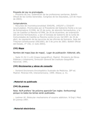Proyecto de Ley no promulgado.
  Proyecto de Ley. Ordenación de las profesiones sanitarias. Boletín
Oficial de las Cortes Generales. Congreso de los Diputados, (23 de mayo
de 2003).

Jurisprudencia.
   Recursos de inconstitucionalidad 3540/96, 1492/97 y 3316/97
(acumulados). Promovidos por el Presidente del Gobierno frente a la Ley
de Extremadura 3/1996, de 25 de junio, de atención farmacéutica, y la
Ley de Castilla-La Mancha 4/1996, de 26 de diciembre, de ordenación
del servicio farmacéutico; y por el Consejo de Gobierno de la Junta de
Comunidades de Castilla-La Mancha contra la Ley 16/1997, de 25 de
abril, de regulación de los servicios de las oficinas de farmacia. Sala del
Tribunal Constitucional 109/2003, de 5 de junio de 2003. Boletín Oficial
del Estado, nº 156, (1 Julio 2003).

(32) Mapa

Nombre del mapa [tipo de mapa] . Lugar de publicación: Editorial; año.

  Sada 21-IV (1 a 8) [mapa topográfico]. Madrid: Ministerio de Obras
Públicas y Urbanismo, Dirección General del Instituto Geográfico
Nacional; 1991.

(33) Diccionarios y obras de consulta

  Dorland Diccionario Enciclopédico Ilustrado de Medicina. 28ª ed.
Madrid: McGraw-Hill, Interamericana; 1999. Afasia; p. 51.



 Material no publicado

(34) En prensa

Nota: NLM prefiere "de próxima aparición"(en ingles: forthcoming)
porque no todos los temas serán publicados.

  Leshner AI. Molecular mechanisms of cocaine addiction. N Engl J Med.
En prensa 1997.



 Material electrónico
 
