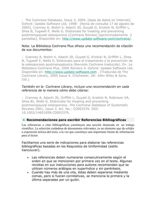 The Cochrane Database, Issue 3, 2004. [base de datos en Internet].
Oxford: Update Software Ltd; 1998- [fecha de consulta 17 de agosto de
2005]. Cranney A, Welch V, Adachi JD, Guyatt G, Krolicki N, Griffith L,
Shea B, Tugwell P, Wells G. Etidronate for treating and preventing
postmenopausal osteoporosis (Cochrane Review) [aproximadamente 2
pantallas]. Disponible en: http://www.update-software.com/cochrane/.

Nota: La Biblioteca Cochrane Plus ofrece una recomendación de citación
de sus documentos:

   Cranney A, Welch V, Adachi JD, Guyatt G, Krolicki N, Griffith L, Shea
B, Tugwell P, Wells G. Etidronato para el tratamiento y la prevención de
la osteoporosis postmenopáusica (Revisión Cochrane traducida). En: La
Biblioteca Cochrane Plus, 2005 Número 4. Oxford: Update Software Ltd.
Disponible en: http://www.update-software.com . (Traducida de The
Cochrane Library, 2005 Issue 4. Chichester, UK: John Wiley & Sons,
Ltd.).

También en la Cochrane Library, incluye una recomendación en cada
referencia de la manera cómo debe citarse:

  Cranney A, Adachi JD, Griffith L, Guyatt G, Krolicki N, Robinson VA,
Shea BJ, Wells G. Etidronate for treating and preventing
postmenopausal osteoporosis. The Cochrane Database of Systematic
Reviews 2001, Issue 3. Art. No.: CD003376. DOI:
10.1002/14651858.CD003376.

   Recomendaciones para escribir Referencias Bibliográficas
Las referencias o citas bibliográficas constituyen una sección destacada en un trabajo
científico. La selección cuidadosa de documentos relevantes, es un elemento que da solidez
a exposición teórica del texto, a la vez que constituye una importante fuente de información
para el lector.

Facilitamos una serie de indicaciones para elaborar las referencias
bibliográficas basadas en los Requisitos de Uniformidad (estilo
Vancouver).

    •   Las referencias deben numerarse consecutivamente según el
        orden en que se mencionen por primera vez en el texto. Algunas
        revistas en sus instrucciones para autores recomiendan que se
        utilicen números arábigos en superíndice y sin paréntesis.
    •   Cuando hay más de una cita, éstas deben separarse mediante
        comas, pero si fueran correlativas, se menciona la primera y la
        última separadas por un guión.
 