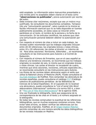 está aceptada. La información sobre manuscritos presentados a
    una revista pero no aceptados deben citarse en el texto como
    "observaciones no publicadas", previa autorización por escrito
    del autor.
•   Debe evitarse citar resúmenes, excepto que sea un motivo muy
    justificado. Se consultarán los documentos completos. Tampoco
    cite una "comunicación personal", salvo cuando en la misma se
    facilite información esencial que no se halla disponible en fuentes
    públicamente accesibles, en estos casos se incluirán entre
    paréntesis en el texto, el nombre de la persona y la fecha de la
    comunicación. En los artículos científicos, los autores que citen
    una comunicación personal deberán obtener la autorización por
    escrito.
•   Con respecto al número de citas a incluir en cada trabajo, las
    revistas suelen recomendar que los trabajos originales incluyan
    entre 20-30 referencias; los originales breves y notas clínicas,
    entre 10 y 20 referencias; las cartas al director un máximo de
    10. Para otras secciones: Revisiones, Editoriales…, se recomienda
    consultarlo en las Instrucciones para Autores o al Comité de
    Redacción.
•   Con respecto al número de firmantes, que en el caso español se
    observa una tendencia creciente, se recomienda que los trabajos
    originales no excedan de seis, lo mismo que en originales breves
    o notas clínicas. Las cartas al director no excederán de cuatro,
    mientras que otras secciones, revisiones, artículos especiales etc.,
    se recomienda consultarlo en las Instrucciones para Autores.
•   Los títulos de las revistas deben abreviarse según el estilo que
    utiliza la National Library of Medicine (NLM). Puede consultarse el
    Journals Database de PubMed. Para comprobar las abreviatura de
    revistas españolas, puede consultarse el catálogo C17 (Catálogo
    colectivo de publicaciones periódicas de las Bibliotecas de
    Ciencias de la Salud Españolas). En el supuesto de no localizar
    una abreviatura, puede consultarse la “List of serial title Word
    abbreviations Internacional” conforme a la norma ISO 4, o bien
    el “The List of Title Word Abbreviations” de la agencia ISSN.
•   Una vez finalizada la bibliografía, tiene que asegurarse de la
    correspondencia de las citas en el texto y el número asignado en
    la bibliografía.
•   No todas las revistas comprueban la exactitud de las referencias
    bibliográficas, que en muchas ocasiones contienen errores. Para
    evitar tales errores, se deben verificar las referencias con los
    documentos originales. PubMed, en el Single Citation Matcher
    permite comprobar de una manera sencilla los datos bibliográficos
    de las revistas indizadas en Medline.
 