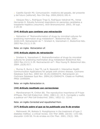 Castillo Garzón MJ. Comunicación: medicina del pasado, del presente
y del futuro [editorial]. Rev Clin Esp. 2004;204(4):181-4.

   Vázquez Rey L, Rodríguez Trigo G, Rodríguez Valcárcel ML, Verea
Hernando H. Estudio funcional respiratorio en pacientes candidatos a
trasplante hepático [resumen]. Arch Bronconeumol. 2003; 39 supl.
2:29-30

(14) Artículo que contiene una retractación

  Retraction of "Biotransformation of drugs by microbial cultures for
predicting mammalian drug metabolism". Biotechnol Adv. 2004 ;
22(8):619. Retractación de *: Srisilam K, Veeresham C. Biotechnol Adv.
2003 Mar;21(1):3-39.

Nota: en ingles Retractation of.

(15) Artículo objeto de retractación

  Srisilam K, Veeresham C. Biotransformation of drugs by microbial
cultures for predicting mammalian drug metabolism Biotechnol Adv.
2003 Mar;21(1):3-39. Rectractación en*: Moo-Young M. Biotechnol Adv.
2004 ;22(8):617.

  Murray E, Burns J, See TS, Lai R, Nazareth I. Interactive Health
Communication Applications for people with chronic disease. Cochrane
Database Syst Rev. 2004 Oct 18;(4):CD004274. Retractación en:
Cochrane Database Syst Rev. 2004;(4):CD004274. Citado en PubMed;
PMID 15495094.

Nota: en inglés Retractation in.

(16) Artículo reeditado con correcciones

  Mansharamani M, Chilton BS. The reproductive importance of P-type
ATPases. Mol Cell Endocrinol. 2002; 188(1-2): 22-5. Corregido y vuelto
a publicar en*:Mol Cell Endocrinol. 2001; 183(1-2): 123-6.

Nota: en inglés Corrected and republished from.

(17) Artículo sobre el que se ha publicado una fe de erratas

   Malinowski JM, Bolesta S. Rosiglitazone in the treatment of type 2
diabetes mellitus: a critical review. Clin Ther 2000; 22(10): 1151-68;
discusión 1149-50. Fe de erratas en:Clin Ther. 2001; 23(2): 309.
 