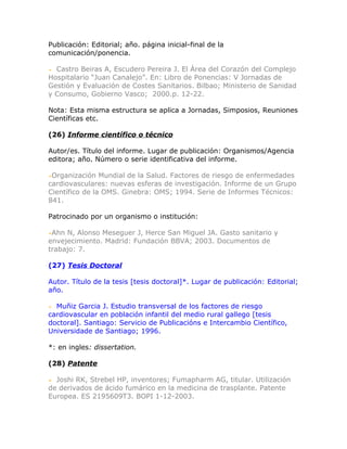 Publicación: Editorial; año. página inicial-final de la
comunicación/ponencia.

  Castro Beiras A, Escudero Pereira J. El Área del Corazón del Complejo
Hospitalario “Juan Canalejo”. En: Libro de Ponencias: V Jornadas de
Gestión y Evaluación de Costes Sanitarios. Bilbao; Ministerio de Sanidad
y Consumo, Gobierno Vasco; 2000.p. 12-22.

Nota: Esta misma estructura se aplica a Jornadas, Simposios, Reuniones
Científicas etc.

(26) Informe científico o técnico

Autor/es. Título del informe. Lugar de publicación: Organismos/Agencia
editora; año. Número o serie identificativa del informe.

 Organización Mundial de la Salud. Factores de riesgo de enfermedades
cardiovasculares: nuevas esferas de investigación. Informe de un Grupo
Científico de la OMS. Ginebra: OMS; 1994. Serie de Informes Técnicos:
841.

Patrocinado por un organismo o institución:

 Ahn N, Alonso Meseguer J, Herce San Miguel JA. Gasto sanitario y
envejecimiento. Madrid: Fundación BBVA; 2003. Documentos de
trabajo: 7.

(27) Tesis Doctoral

Autor. Título de la tesis [tesis doctoral]*. Lugar de publicación: Editorial;
año.

  Muñiz Garcia J. Estudio transversal de los factores de riesgo
cardiovascular en población infantil del medio rural gallego [tesis
doctoral]. Santiago: Servicio de Publicacións e Intercambio Científico,
Universidade de Santiago; 1996.

*: en ingles: dissertation.

(28) Patente

  Joshi RK, Strebel HP, inventores; Fumapharm AG, titular. Utilización
de derivados de ácido fumárico en la medicina de trasplante. Patente
Europea. ES 2195609T3. BOPI 1-12-2003.
 