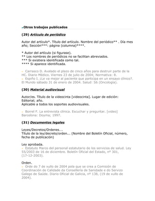 Otros trabajos publicados

(29) Artículo de periódico

Autor del artículo*. Título del artículo. Nombre del periódico** . Día mes
año; Sección***: página (columna)****.

* Autor del artículo (si figurase).
** Los nombres de periódicos no se facilitan abreviados.
*** Si existiera identificada como tal.
**** Si aparece identificada.

   Carrasco D. Avalado el plazo de cinco años para destruir parte de la
HC. Diario Médico. Viernes 23 de julio de 2004; Normativa: 8.
   Espiño I. ¿Le va mejor al paciente que participa en un ensayo clínico?.
El Mundo sábado 31 de enero de 2004. Salud: S6 (Oncología).

(30) Material audiovisual

Autor/es. Título de la videocinta [videocinta]. Lugar de edición:
Editorial; año.
Aplicable a todos los soportes audiovisuales.

  Borrel F. La entrevista clínica. Escuchar y preguntar. [video]
Barcelona: Doyma; 1997.

(31) Documentos legales

Leyes/Decretos/Ordenes….
Título de la ley/decreto/orden... (Nombre del Boletín Oficial, número,
fecha de publicación)

Ley aprobada.
  Estatuto Marco del personal estatutario de los servicios de salud. Ley
55/2003 de 16 de diciembre. Boletín Oficial del Estado, nº 301,
(17-12-2003).

Orden.
  Orde do 7 de xullo de 2004 pola que se crea a Comisión de
Coordinación de Calidade da Consellería de Sanidade e do Servizo
Galego de Saúde. Diario Oficial de Galicia, nº 138, (19 de xullo de
2004).
 
