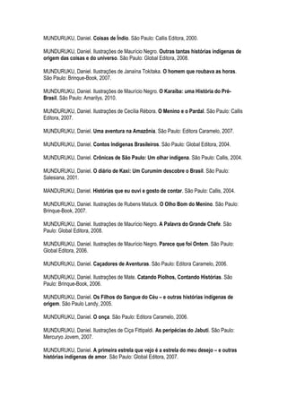 MUNDURUKU, Daniel. Coisas de Índio. São Paulo: Callis Editora, 2000.
MUNDURUKU, Daniel. Ilustrações de Maurício Negro. Outras tantas histórias indígenas de
origem das coisas e do universo. São Paulo: Global Editora, 2008.
MUNDURUKU, Daniel. Ilustrações de Janaína Tokitaka. O homem que roubava as horas.
São Paulo: Brinque-Book, 2007.
MUNDURUKU, Daniel. Ilustrações de Maurício Negro. O Karaíba: uma História do Pré-
Brasil. São Paulo: Amarilys, 2010.
MUNDURUKU, Daniel. Ilustrações de Cecília Rébora. O Menino e o Pardal. São Paulo: Callis
Editora, 2007.
MUNDURUKU, Daniel. Uma aventura na Amazônia. São Paulo: Editora Caramelo, 2007.
MUNDURUKU, Daniel. Contos Indígenas Brasileiros. São Paulo: Global Editora, 2004.
MUNDURUKU, Daniel. Crônicas de São Paulo: Um olhar indígena. São Paulo: Callis, 2004.
MUNDURUKU, Daniel. O diário de Kaxi: Um Curumim descobre o Brasil. São Paulo:
Salesiana, 2001.
MANDURUKU, Daniel. Histórias que eu ouvi e gosto de contar. São Paulo: Callis, 2004.
MUNDURUKU, Daniel. Ilustrações de Rubens Matuck. O Olho Bom do Menino. São Paulo:
Brinque-Book, 2007.
MUNDURUKU, Daniel. Ilustrações de Maurício Negro. A Palavra do Grande Chefe. São
Paulo: Global Editora, 2008.
MUNDURUKU, Daniel. Ilustrações de Maurício Negro. Parece que foi Ontem. São Paulo:
Global Editora, 2006.
MUNDURUKU, Daniel. Caçadores de Aventuras. São Paulo: Editora Caramelo, 2006.
MUNDURUKU, Daniel. Ilustrações de Mate. Catando Piolhos, Contando Histórias. São
Paulo: Brinque-Book, 2006.
MUNDURUKU, Daniel. Os Filhos do Sangue do Céu – e outras histórias indígenas de
origem. São Paulo Landy, 2005.
MUNDURUKU, Daniel. O onça. São Paulo: Editora Caramelo, 2006.
MUNDURUKU, Daniel. Ilustrações de Ciça Fittipaldi. As peripécias do Jabuti. São Paulo:
Mercuryo Jovem, 2007.
MUNDURUKU, Daniel. A primeira estrela que vejo é a estrela do meu desejo – e outras
histórias indígenas de amor. São Paulo: Global Editora, 2007.
 