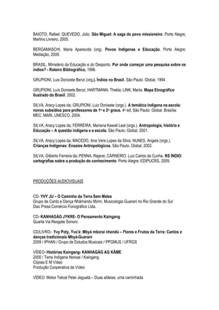 BAIOTO, Rafael; QUEVEDO, Júlio. São Miguel: A saga do povo missioneiro. Porto Alegre,
Martins Livreiro, 2005.
BERGAMASCHI, Maria Aparecida (org). Povos Indígenas e Educação. Porto Alegre:
Mediação, 2008.
BRASIL, Ministério da Educação e do Desporto. Por onde começar uma pesquisa sobre os
índios? - Roteiro Bibliográfico, 1996.
GRUPIONI, Luis Donizete Benzi (org.). Índios no Brasil. São Paulo: Global, 1994.
GRUPIONI, Luís Donisete Benzi, HARTMANN, Thekla; LINK, Marta. Mapa Etnográfico
Ilustrado do Brasil. 2002.
SILVA, Aracy Lopes da; GRUPIONI, Luiz Donisete (orgs.). A temática indígena na escola:
novos subsídios para professores de 1o e 2o graus. 4a ed. São Paulo: Global. Brasília:
MEC, MARI, UNESCO, 2004.
SILVA, Aracy Lopes da; FERREIRA, Mariana Kawall Leal (orgs.). Antropologia, história e
Educação – A questão indígena e a escola. São Paulo: Global, 2001.
SILVA, Aracy Lopes da; MACEDO, Ana Vera Lopes da Silva; NUNES, Angela (orgs.).
Crianças Indígenas: Ensaios Antropológicos. São Paulo, Global, 2002.
SILVA, Gilberto Ferreira da; PENNA, Rejane; CARNEIRO, Luiz Carlos da Cunha. RS ÍNDIO:
cartografias sobre a produção do conhecimento. Porto Alegre: EDIPUCRS, 2009.
PRODUÇÕES AUDIOVISUAIS
CD- YVY JU – O Caminho da Terra Sem Males
Grupo de Canto e Dança Nhãmandu Mirim, Musicologia Guarani no Rio Grande do Sul
Disc Press Comércio Fonográfico Ltda.
CD- KANHAGÁG JYKRE- O Pensamento Kaingang
Quarta Via Resgate Sonoro
CD/LIVRO- Yvy Poty, Yva’á: Mbyá mboraí nhendú – Flores e Frutos da Terra: Cantos e
danças tradicionais Mbyá-Guarani
2009 / IPHAN / Grupo de Estudos Musicais / PPGMUS / UFRGS
VÍDEO- Histórias Kaingang- KANHAGÁG AG KÃME
2000 / Terra Indígena Nonoai / Kaingang
Cópias E M Vídeo
Produção Cooperativa de Vídeo
VÍDEO: Mokoi Tekoá Petei Jeguatá – Duas aldeias, uma caminhada
 