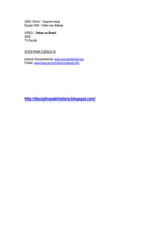 2008 / 63min. / Guarani-mbyá
Equipe VNA - Vídeo nas Aldeias
VÍDEO – Índios no Brasil.
2000
TV Escola
SITES PARA CONSULTA
Instituto Socioambiental: www.socioambiental.org
FUNAI: www.funai.gov.br/indios/conteudo.htm
http://disciplinasdehistoria.blogspot.com/
 