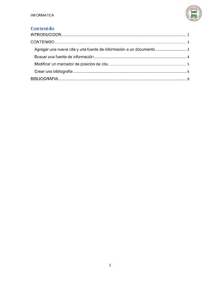 INFORMATICA

Contenido
INTRODUCCION .............................................................................................................................. 2
CONTENIDO ..................................................................................................................................... 3
Agregar una nueva cita y una fuente de información a un documento ............................... 3
Buscar una fuente de información ............................................................................................. 4
Modificar un marcador de posición de cita ............................................................................... 5
Crear una bibliografía .................................................................................................................. 6
BIBLIOGRAFIA ................................................................................................................................. 8

1

 