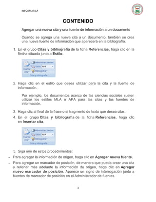 INFORMATICA

CONTENIDO
Agregar una nueva cita y una fuente de información a un documento
Cuando se agrega una nueva cita a un documento, también se crea
una nueva fuente de información que aparecerá en la bibliografía.
1. En el grupo Citas y bibliografía de la ficha Referencias, haga clic en la
flecha situada junto a Estilo.

2. Haga clic en el estilo que desea utilizar para la cita y la fuente de
información.
Por ejemplo, los documentos acerca de las ciencias sociales suelen
utilizar los estilos MLA o APA para las citas y las fuentes de
información.
3. Haga clic al final de la frase o el fragmento de texto que desea citar.
4. En el grupo Citas y bibliografía de la ficha Referencias, haga clic
en Insertar cita.

5. Siga uno de estos procedimientos:


Para agregar la información de origen, haga clic en Agregar nueva fuente.



Para agregar un marcador de posición, de manera que pueda crear una cita
y rellenar más adelante la información de origen, haga clic en Agregar
nuevo marcador de posición. Aparece un signo de interrogación junto a
fuentes de marcador de posición en el Administrador de fuentes.
3

 
