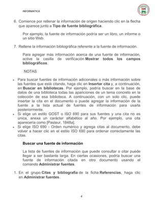 INFORMATICA

6. Comience por rellenar la información de origen haciendo clic en la flecha
que aparece junto a Tipo de fuente bibliográfica.
Por ejemplo, la fuente de información podría ser un libro, un informe o
un sitio Web.
7. Rellene la información bibliográfica referente a la fuente de información.
Para agregar más información acerca de una fuente de información,
active la casilla de verificación Mostrar todos los campos
bibliográficos.
NOTAS






Para buscar fuentes de información adicionales o más información sobre
las fuentes que está citando, haga clic en Insertar cita y, a continuación,
en Buscar en bibliotecas. Por ejemplo, podría buscar en la base de
datos de una biblioteca todas las apariciones de un tema concreto en la
colección de esa biblioteca. A continuación, con un solo clic, puede
insertar la cita en el documento o puede agregar la información de la
fuente a la lista actual de fuentes de información para usarla
posteriormente.
Si elige un estilo GOST o ISO 690 para sus fuentes y una cita no es
única, anexa un carácter alfabético al año. Por ejemplo, una cita
aparecería como [Pasteur, 1848a].
Si elige ISO 690 - Orden numérico y agrega citas al documento, debe
volver a hacer clic en el estilo ISO 690 para ordenar correctamente las
citas.
Buscar una fuente de información
La lista de fuentes de información que puede consultar o citar puede
llegar a ser bastante larga. En ciertas ocasiones, podría buscar una
fuente de información citada en otro documento usando el
comando Administrar fuentes.

1. En el grupo Citas y bibliografía de la ficha Referencias, haga clic
en Administrar fuentes.

4

 