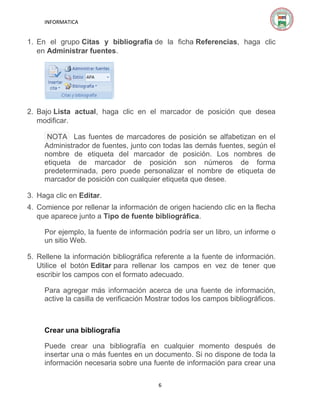 INFORMATICA

1. En el grupo Citas y bibliografía de la ficha Referencias, haga clic
en Administrar fuentes.

2. Bajo Lista actual, haga clic en el marcador de posición que desea
modificar.
NOTA Las fuentes de marcadores de posición se alfabetizan en el
Administrador de fuentes, junto con todas las demás fuentes, según el
nombre de etiqueta del marcador de posición. Los nombres de
etiqueta de marcador de posición son números de forma
predeterminada, pero puede personalizar el nombre de etiqueta de
marcador de posición con cualquier etiqueta que desee.
3. Haga clic en Editar.
4. Comience por rellenar la información de origen haciendo clic en la flecha
que aparece junto a Tipo de fuente bibliográfica.
Por ejemplo, la fuente de información podría ser un libro, un informe o
un sitio Web.
5. Rellene la información bibliográfica referente a la fuente de información.
Utilice el botón Editar para rellenar los campos en vez de tener que
escribir los campos con el formato adecuado.
Para agregar más información acerca de una fuente de información,
active la casilla de verificación Mostrar todos los campos bibliográficos.

Crear una bibliografía
Puede crear una bibliografía en cualquier momento después de
insertar una o más fuentes en un documento. Si no dispone de toda la
información necesaria sobre una fuente de información para crear una
6

 