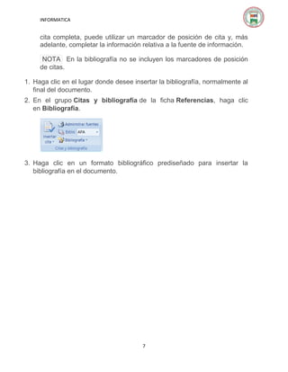 INFORMATICA

cita completa, puede utilizar un marcador de posición de cita y, más
adelante, completar la información relativa a la fuente de información.
NOTA En la bibliografía no se incluyen los marcadores de posición
de citas.
1. Haga clic en el lugar donde desee insertar la bibliografía, normalmente al
final del documento.
2. En el grupo Citas y bibliografía de la ficha Referencias, haga clic
en Bibliografía.

3. Haga clic en un formato bibliográfico prediseñado para insertar la
bibliografía en el documento.

7

 