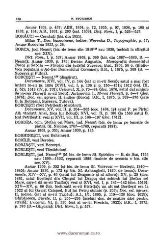 loa N. STOICESCU
Anuar 1909, p. 437; AEH, 1934, p. 72, 1935, p. 97, 1936, p. 105 si
1938, p. 164; A.B., 1931, p. 203 (cat. 1809); Dic. Rom., 1, p. 526-527.
BORAUTI CernAuti (bis. din. 1851).
Bälan T., Doc. bucovinene, indice; Werenka D., Topographie, p. 17;
Anuar Bucovina 1923, p. 28.
BORCA, jud. Neamt (bis, de lemn din 1819138 sau 1830, inchish la sfirsitul
sce. XIX).
Dicp. Rom., I, p. 527; Anuar 1909, p. 360 (bis. din 1887-1889, B.
Neamt); Anuar 1930, p. 173; Berian Augustin, Monografia domeniului
Borca i Sabasa Flircapi din judetul Suceava, Buc., 1906, 56 p. (Biblio-
teca populará a Ad-tiei Domeniului Coroanei); B.R., I, 1875, p. 369 03.
Suceava çi Putna).
BORCESTI Neamt.139 (dispárut).
Documente, XVI, vol. IV, p. 144 (sat al m-rii Secu); satul a rnai fost
intárit m-rii la: 1604 (XVII, vol. I, p. 138 si p. 150-151); 1612 (vol. III,
p. 52); 1519 (IV, p. 331); Uricarul, X, p. 73-74 (doc. 1676, satul dat schimb
de m-rea Floresti m-rii Secu); Antonovici I., M-rea Flomti, p. 6-7 (doc.
1676); Doc, rel. agrare, II, indice (Borca); B.R., I, 1875, p. 369-370 (sate
B. In Botosani, Suceava, Tutova).
BORCESTI (fotst Petrilesti) (dispärut).
Documente, XV, vol. II, p. 204-205 <doc. 1494, 1/4 satul P. pe Piriul
Alb Vindutä Anei, fiica lui Bobul); XVI, vol. II, p. 186 (la 1569 satul B.
fost Petrilesti); vezi si XVII, vol. III, p. 106-107 (doc. 1612).
BORDEA, com. Stefan cel Mare, jud. Neamt (bis. de lemn pe temelie de
piaträ, 51f. Nicolae, 1767-1769, reparatá 1891).
Anuar 1909, p. 351; Anuar 1930, p. 185.
BORHINESTI, vezi Bahrinesti.
BORILE, vezi Borolea.
BORJASTI, vezi Borzesti.
BORLESTI, vezi Tämäduiani.
BORLESTI, jud. Nearnt14° (M bis. de lernn Si. Spiridon B. de Sus, 1798
sau 1800-1802, repatatä 1888; inainte de aceasta o bis. din
sec. XV).
Anuar 1909, p. 352 (si bis. de lemn Sf. Voievozi Borlesti, 1840
1845); Anuar 1930, p. 172 (si bis. Sf. Arhangheli, 1820, de lemn); Docu-
mente, XIVXV, p. 40 Oatul lui Dragomir si al altor* XV, p. 25 (doc.
1481, satul Borilesti din Cimpul lui Drago§ dat schimb lui Stefan cel
Mare, care-1 cid m-rii Tazläu); vezi si XVI, vol. I, p. 141-142 (doc. 1519);
XIVXV, p. 66 (bis. inchinatá m-rii Bistrita); un alt sat Borilesti era la
1522 al lui Gavril Calapod, fiul lui Petru stolnic (p. 203); Doc. rel. agrare,
II, indice, (sat al m-rii Tazräu); A.I., I/1, 1805, p. 119-1120 (doc. 1629);
Ghibánescu, Surete, II, p. 255-256 (acelasi doc. de scutire dári pentru
strajd); Uricafru/, VI, p. 330 (sat al m-rii Precista, 1822); B.R., I, 1875,
p. 370 (B. Gligoaia).; Dict. Rom., I, p. 537.
www.dacoromanica.ro
 