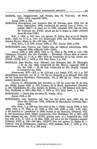REPERTORIUL BIBLIOGRAFIC MOLDOVA 101
BORNI*, com. Dragomiresti, jud. Neamt, (bis. Sf. Voievozi, de lemn,
1810-1812, reparatá 1887).
Anuar 1909, p. 354.
BOROAIA (Doroscani), jud. Suceava (bis. Sf. Nicolae, ante 1784; bis. de
lemn Adormirea, 1808, construità de preotii Ioan si Petru, re-
parata 1864141, In stare rea la 1909, reparatd 1927; bis. de lemn
Sf. Voievozi sec. XVIII, adusg oal de la Risco la 1946; ultimele
douà M; date D.M.I.
B.R., I, 1875, P. 370; Doc. rel. agrare, II, indice (sat al m-rii Rica);
M.M., 1943, nr. 3-4, p. 112-113 (Insemnare 1784, bis. Sf. Nicolae); Cre-
tulescu Narcis, Ri5ca, p. 99-100 (doc. 1817);
Dict. Rom., I, p. 539; Anuar 1909, p. 361; Anuar 1930, p.150;
BORODE?TI, com. Tutova, jud. Vaslui (bis. de valAtuci Adormirea, 1823,
reparatä 1859, refácutá 1942-1943).
Anuar 1909, p. 428; AEH, 1935, p. 76, 1936, p. 80, 1938, P. 119-120;
Udisteanu Dionisie, Bis. din. Pochidia - Borodegi. Meya date fi insem-
nari (P.T., 1943, nr. 7-8, p. 268-273) (i insemnari de la bis. veche, sec.
XVIII-XIX); B.R., I, 1875, p. 370; Dict. Rom., I, p. 539.
BOROLEA (fost Bortle), com. Hdnesti, jud. Botosani (bis. SI. Gheorghe
- B. de Jos, 1845, construita de Gh. Marcu, reparatä. 1890 si
bis. din 1845 - B. de Sus, construità de Gh. Busild, ruinatà
la Inceputul sec. XX).
Documente, XIV-XV, p. 99 (1/2 sat a lui Isaika); XVI, vol. I, p. 207
(impartirea satului); vol. II, p. 102 (al lui Dragotá si al aliara); 234-235
(al lrui Andreica Bortleanu vistiernicel); III, p. 280 (al lui Torna vataf);
passim (multe doc.);
Ciocoiu C., Monografia jud. Dorohoi, p. 127 (i ruine bis. B. de Sus,
din 1845); Anuar 1909, p. 337; Ionescu de la Brad, Agricultura Dorohoi,
p. 391; Costachescu M., Doc. inainte de te fan, I, p. 346 (despre sat); Idem,
Doc. ,Sletdnitti, p. 383-384; B.R., I, 1875, p. 371; Dic. Rom., I, p. 540.
BOROGARI - Cahul (bis. de lemn Sf. Vasile, 1811).
Anuar 1922, p. 46.
BOROS4TI, com. ScInteia, jud. Iasi (un fost schit, ante 1809, bis. de
btrne din 1812 sou 1824, refacutd de Manolache Costache Epu-
reanu, 1868).
Dict. Rom., I, p. 540 (un fost schit si bis. c. 1824); Anuar 1909, p. 437;
AEH, 1934, p. 73, 1935, p. 97, 1936, p. 105-106, 1938, p. 165; A.B., 1931,
p. 88 (schitul se prefacea" la 1809; metoh al ep. Reman); Urioara, VIII,
p. 232 (mentiune sehit, 1834); Antonovici, Doc.. bir/eidene, Ill, p. 267-273)
(doc. despre sat, sec. XVII-XVIII, printre care -si o hotarnica -din 1762
jun. 24); A.G., II, 1913, p. 66 (doc. 1699, 1/2 sat a lui Ilie Catargiu comis);
Uricarul, XVII, p. 139-140 (doc. 1653)142; Doc. Tel. agrare, II, 'indice B. -Vaslui); vezi si GhitbAnescu, Ispisoace, IV/1 (indice); B.R., I, 1875, p. 371;
Documente, XVII. vol. II, p. 295 Out).
www.dacoromanica.ro
 