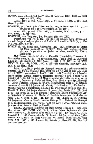 BORSA, com. Vladeni, jud. 1.30143 (bis, Sf. Voievozi, 1820-1826 sau 1824,
reparata 1869, 1894).
Anuar 1909, p. 342; Anuar 1930, p. 76; B.R., I, 1875, p. 371; Diet.
Rom., I, p. 541.
BORSANI, jud. Bacau (bis. Coborirea Sf. Duh, de lemn, sec. XVIII, con-
struitä de zki c. 1844144; reparata 1876 si 1907).
Anuar 1909, p. 388; AER, 1936, p. 239-240; B.R., I., 1875, p. 371;
Di. Rom., I, p. 541-542.
BORZESTI, com, Ungureni, jud. Botosani (bis. sec. XIX).
Documente, vol. IV, p. 462-463 (la 1620 selistea, fosta domneasca,
a m-rii Dragomirna); selistea a mai fost intarita m-rii la: 1621 (V, p. 35-
36); Dig. Rom., I, p. 554.
BORZESTI, jud. Bacau (bis. Adormirea, 1493-1494 construita de Stefan
cel Mare, reparata sec. XVIII145, 1904, 1925, restaurata 1936;
si podul de piatra al lui Stefan cel Mare, ambele M). Vezi si
urmatorul.
Mekhiseclec, Notite istorice, p. 124-126 (pisania)146; Turdeanu E.,
Manuscrise slave, p. 189-174 (Tetraevanghel, 1495); Iorga N., Inscriptii,
f. I, p. 26-28; pisanda si In Dict. Rom., I, p. 544; A.I.R., 1872; vezi i BCMI,
XXVI, 1933, p. 103; B.O.R., 1890, p. 462-464 (legenda, inscriptie); A.B.,
1931, p. 178 (cat. 1809);
Istrati C.I., Bis. si podul din Borzesti, precum 0 o ochire relativd la
bisericile lui Stefan cel Mare, Buc., 1904, 76 p.+XXVIII pl. (din AARMSI,
s. II, t. XXVI); prezentare In L.A.R., 1904, p. 469 (inscriptii dupa Melchi-
sedec, despre nurmele Borzesti, clescrierea bisericii; o lista a celar 44 de
biserici atribuite lui Stefan cel Mare si despre decoratia lor exterioara);
Istrati C. I., Borzescii 0 Stefan cel Mare, Buc., 1904, 48 p.+8 pl., ilustratii
de Costin Petrescu (editata cu prilejul comemorarii celui de al patrulea
centenar al mortii lui Stefan cel Mare); Iatimirski A. I., Slavianskia i
russkia rukopisi y rumdnskih bibliotek, St. Petersburg, 1905, p. 860-861;
Rosetti R., Podul lui te fan din com. Boydana. jud. Bacau (C.L., XL, 1906,
p. 89-90) (crede cd nu e la Borzesti); Dobrescu, Istoria bisericii sec. XV,
p. 164-165; Mironescu V., M-rile i bisericile intemeiate de ,Ftefan cel
Mare (J.L., V, 1908, p. 110-111, 120, 121, 124); Chiriac N. D., Ctitcrriile
lui .te fan cel Marre, p. 34-35; Anuar 1909, p. 378; Stejarul din Borzesti,
la S. Teodorescu-Kirileanu, te fan Voda cel mare ,si Sfint. Ii a-
tece populare, Focsani, 11906, p. 21-27;
Bals G., Bisericile lui .te fan cel Mare (BCMI, 1925, p. 81-87); Idem,
Biserici sec. XVI (BCMI, XXI, 1928, indice); Idem, /nf/uence du plan
serbe; Henry P., Les églises de la Mol davie, p. 115-116; Iorga N., Istoria
bisericii, I, p. 102; Cantacuzino M. G., Estetica lui ,Ftefan cel Mare (,,Mi-.
carea", XXV, 1932, nr. 455); Vatasianu V., Boltile moldovenesti, Cluj,
1929; AER, 1936, p. 170; Ionescu Gr., Istoria, p. 274-278, 279, 280, 282,
286, 286, 269, 308;
102 N. STOICESCU
www.dacoromanica.ro
 