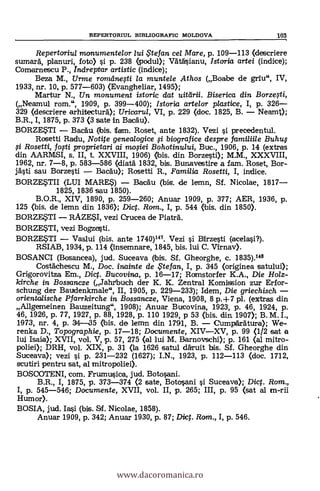 REPERTORIUL BIBLIOGRAPIC MOLDOVA 103
Repertoriu/ rnonumentelor lui .S'tefan cel Mare, p. 109-113 (descriere
sumard, planuri, foto) si p. 238 (podul); Vatäsianu, /storia artei (indice);
Comarnescu P., Indreptar artistic (indice);
Beza M., Urme ronzdnegi /a muntele Athos (Boabe de gnu", IV,
1933, nr. 10, p. 577-603) (Evangheliar, 1495);
Martur N., Un monument istoric dat uitârii. Biserica din Borze#i,
(Neamul rom.", 1909, p. 399-400); Istoria artelor plastice, I, p. 326-
329 (descriere arhitectur6); Uricarul, VI, p. 229 (doc. 1825, B. - Neamt);
B.R., I, 1875, p. 373 (3 sate in Bacäu).
BORZESTI - BacAu (bis. tfam. Roset, ante 1832). Vezi i precedentul.
Rosetti Radu, Notite genealogice si biografice despre familiile Buhu$
fi Rosetti, fofti proprietari ai mofiei Bohotinului, Buc., 1906, p. 14 (extras
din AARMSI, s. II, t. XXVIII, 1906) (bis. din Borzesti); M.M., XXXVIII,
1962, nr. 7-8, p. 583-586 (diatà 1832, bis. Bunavestire a fam. Roset, Bor-
jästi sau Borzesti - Bacdu); Rosetti R., Familia Rosati, I, indice.
BORZESTII (LIU MARES) - Bacäu (bis. de lemn, Sf. Nicolae, 1817-
1825, 1836 sau 1850).
B.O.R., XIV, 1890, p. 259-260; Anuar 1909, p. 377; AER, 1936, p.
125 (bis. de lemn din 1836); Di. Rom., I, p. 544 (bis. din 1850).
BORZESTI - RAZESI, vezi Crucea de Piaträ.
BORZESTI, vezi Bogzesti.
BORZESTI - Vaslui (bis. ante 1740)147. Vezi si Birzesti (acelasi?).
RSIAB, 1934, p. 114 (insemnare, 1845, bis. lui C. Virnav).
BOSANCI (Bosancea), jud. Suceava (bis. Sf. Gheorghe, c. 1835).148
Costächescu M., Doc. inainte de te fan, I, p. 345 (originea satului);
Grigorovitza Em., Dict. Bucovina, p. 16-17; Romstorfer K.A., Die Holz-
kirche in Bossancze (Jahrbuch der K. K. Zentral Komission zur Erfor-
schung der Baudenkmale", II, 1905, p. 229-233); Idem, Die griechisch -
orientalische Pfarrkirche in Bossancze, Viena, 1908, 8 p.-1-7 pl. (extras din
Allgemeinen Bauzeitung", 1908); Anuar Bucovina, 1923, p. 46, 1924, p.
46, 1926, p. 77, 1927, p. 88, 1928, p. 110 1929, p 53 (bis. din 1907); B. M. I.,
1973, nr. 4, p. 314-35 (bis. de lemn din 1791, B. - CumpAratura); We-
renka D., Topographie, p. 17-18; Documente, XIV-XV, p. 99 (1/2 sat a
lui Isaia); XVII, vol. V, p. 57, 275 (al lui M. Barnovschi); p. 161 (al mitro-
poliei); DRH, vol. XIX, p. 31 (la 1626 satul däruit bis. Sf. Gheorghe din
Suceava); vezi si p. 231-232 (1627); I.N., 1923, p. 112-113 (doc. 1712,
scutiri pentru sat, al mitropoliei).
BOSCOTENI, com. Frumusica, jud. Botosani.
B.R., I, 1875, p. 373-374 (2 sate, Botosani i Suceava); Dig. Rom.,
I, p. 545-546; Documente, XVII, vol. II, p. 265; III, p. 95 (sat al m-rii
Humor).
BOSIA, jud. Iai (bis. Sf. Nicolae, 1858).
Anuar 1909, p. 342; Anuar 1930, p. 87; Diet. Rom., I, p. 546.
www.dacoromanica.ro
 