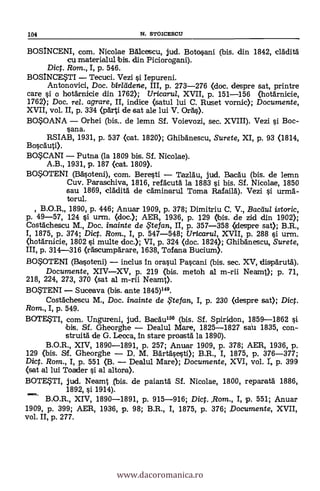 104 N. STOICESCU
BOSINCENI, com. Nicolae Bálcescu, jud. Botosani (bis. din 1842, cláditä
cu materialul bis. din Piciorogani).
Dict. Rom., I, p. 546.
BOSINCESTI Tecuci. Vezi s'i. Iepureni.
Antonoyici, Doc. birlddene, III, p. 273-276 (doc. despre sat, printre
care §i o hotárnicie din 1762); Uricaru/, XVII, p. 151-156 (hotárnicie,
1762); Doc, rel. agrare, II, indice (satul lui C. Ruset vornic); Documente,
XVII, vol. II, p. 334 (parti de sat ale lui V. Orá§).
BOSOANA Orhei (bis.. de lemn Sf. Voievozi, sec. XVIII). Vezi si Boc-
ana.
RSIAB, 1931, p. 537 (cat. 1820); Ghibänescu, Surete, XI, p. 93 (1814,
Boscauti).
BOSCANI Putna (la 1809 bis. Sí. Nicolae).
A.B., 1931, p. 187 (cat. 1809).
BOSOTENI (Bäsoteni), com. Bere§ti Tazláu, jud. Bacau (bis. de lemn
Cuy. Paraschiya, 1816, refacutá la 1883 si bis. Sf. Nicolae, 1850
sau 1869, cläditä de cdminarul Toma Rafailà). Vezi s'i urmá-
torul.
, B.O.R 1890, p. 446; Anuar 1909, p. 378; Dimitriu C. V., Bacdul istoric,
p. 49-57, 124 §i urm. (doc.); AER, 1936, p. 129 (Ibis. de zid din 1902);
Costáchescu M., Doc. inainte de te fan, II, p. 357-358 (despre sat); B.R.,
I, 1875, p. 374; Dict. Rom., I, p. 547-548; Uricaru/, XVII, p. 288 §i. urm.
(hotárnicie, 1802 §i multe doc.); VI, p. 324 (doc. 1824); Ghibänescu, Surete,
III, p. 314-316 (räscumpárare, 1638, Tofana Bucium).
BOSOTENI (Basoteni) inclus In orasul Pa§cani (bis. sec. XV, dispárutd).
Documente, XIVXV, p. 219 (bis. metoh al m-rii Neamt); p. 71,
218, 224, 273, 370 (sat al m-rii Neamt).
BOSTENI Suceava (bis. ante 1845)149.
Costáchescu M., Doc. inainte de te fan, I, p. 230 (despre sat); Dic.
Rom., I, p. 549.
BOTESTI, com. Ungureni, jud. BacAu159 (bis. Sf. Spiridon, 1859-1862 §i
bis. Sí. Gheorghe Dealul M,are, 1825-1827 saU 1835, con-
struitá de G. Lecca, In stare proastä la 1890).
B.O.R., XIV, 1890-1891, p. 257; Anuar 1909, p. 378; AER, 1936, p.
129 (bis. &f. Gheorghe D. M. Bärtásesti); B.R., I, 1875, p, 376-377;
Dic. Rom., I, p. 551 (B. Dealul Mare); Documente, XVI, vol. T, p. 399
(sat al lui Toader §1 al ahora).
BOTESTI, jud. Neamt .(bis. de paiantá Sf. Nicolae, 1800, reparatä 1886,
1892, s'i 1914).
B.O.R., XIV, 1890-1891, p. 915-916; Dict. ,Rom., I, p. 551; Anuar
1909, p. 399; AER, 1936, p. 98; B.R., I, 1875, p. 376; Documente, XVII,
vol. II, p. 277.
www.dacoromanica.ro
 