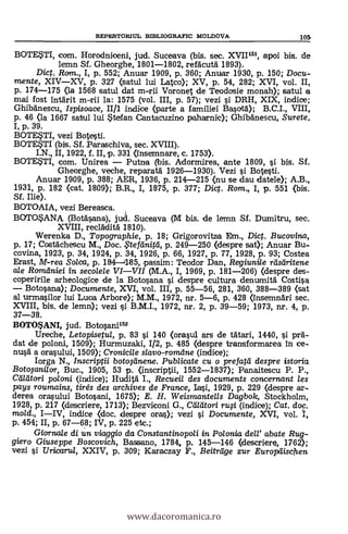 BOTESTI, com. Horodniceni, jud. Suceava (bis. sec. XVII1-51, apoi bis. de
lemn Sf. Gheorghe, 1801-1802, refäcutä 1893).
Dict. Rom., I, p. 552; Anuar 1909, p. 360; Anuar 1930, p. 150; Docu-
mente, XIV-XV, p. 327 (satul lui Lateo); XV, p. 54, 282; XVI, vol. II,
p. 174-175 (la 1568 satul dat m-ni Voronet de Teodosie monah); satul a
mai fost Intärit m-rii la: 1575 (vol. III, p. 57); vezi §i DRH, XIX, indice;
Ghibänescu, Ispisoace, II/1 indice (parte a familiei Ba§ortg); B.C.I., VIII,
p. 46 (la 1667 satul lui *terfan Cantacuzino paharnic); Ghibänescu, Surete.
I, p. 39.
BOTE$TI, vezi Bote§ti.
BOTEWI (bis. Sf. Parasehiva, sec. XVIII).
I.N., II, 1922, f. II, p. 331 (insemnare, c. 1753).
BOTEWI, com. Unirea - Putna (bis. Adormirea, ante 1809, §i bis. Sf.
Gheorghe, veche, reparatä 1926-1930). Vezi §i Bote§ti.
Anuar 1909, p. 388; AER, 1936, p. 214-215 (nu se dau datele); A.B.,
1931, p. 182 (cat. 1809); B.R., I, 1875, p. 377; Dict. Rom, I, p. 551 (bis.
Sf. Ilie).
BOTOAIA, vezi Bereasca.
BOTOSANA (Botä§ana), jud. Suceava (M bis. de lemn Sf. Dumitru, sec.
XVIII, recldditä 1810).
Werenka D., Topographie, p. 18; Grigorovitza Em., Dict. Bucovina,
p. 17; Costacheseu M., Doc. .Fteftinitd, p. 249-250 (despre sat); Anuar Bu-
covina, 1923, p. 34, 1924, p. 34, 1926, p. 66, 1927, p. 77, 1928, p. 93; Costea
Erast, M-rea Soica, p. 184-1185, passim: Teodor Dan, Regiunile rdsdritene
ale Ramdniei in secolele VI-VII (M.A., I, 1969, p. 181-206) (despre des-.
coperirile arheologice de la Boto§ana §i despre cultura denumitä Costi§a
- Boto§ana); Documente, XVI, vol. III, p. 55-56, 281, 360, 388-389 (sat
al urma§ilor lui Luca Arbon); M.M., 1972, nr. 5-6, p. 428 (insemndri sec.
XVIII, bis, de lemn); vezi §i B.M.I., 1972, nr. 2, p. 39-59; 1973, nr. 4, p.
37-38.
BOTO$ANI, jud. Boto§ani152
Ureche, Letopisetul, p. 83 §i 140 (ora§ul ars de tätari, 1440, §i prd-
dat de poloni, 1509); Hurmuzaki, 1/2, p. 485 (despre transformarea in ce-
nu.§4 a ora§ului, 1509); Cronicile slavo-romdne (indice);
Iorga N., Inscriptii botoAnene. Publicate cu o prefard despre istoria.
Botogmilor, Buc., 1905, 53 p. (inscriptii, 1552-1837); Panaitescu P. P.,
Cadtari poloni (indice); Hudità I., Recueil des documents concernant les
pays roumains, tirés des archives de France, MO, 1929, p. 229 (despre ar-
derea ora§ului Boto§ani, 1675); E. H. Weismantells Dagbok, Stockholm,
1928, p. 217 (descriere, 1713); Bezviconi G., Clilatori rwi (indice); Cat, doc.
mold., I-IV, indice (doc. despre ora); vezi §i. Documente, XVI, vol. I,
p. 454; II, p. 67-68; IV, p. 225 etc.;
Giorna/e di un viaggio da Constantino poli in Polonia dell' abate Rug-
giero Giuseppe Boscovich, Bassano, 1784, p. 145-146 (descrier% 1762);
vezi §i Uricaria, XXIV, p. 309; Karaczay F., Beiträge zur Europäischen
REPERTOR1UL BD3LIOGRAFIC MOLDOVA 105,
www.dacoromanica.ro
 