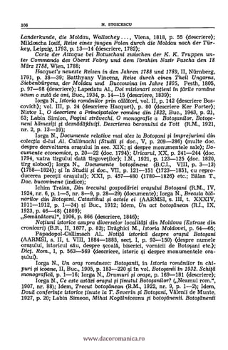 Landerkunde, die Moldau, Wallachey , Viena, 1818, p. 55 (descriere);
Mikloscha Iosif, Reise eines jungen Polen durch die Moldau nach der Tiir-
key, Leipzig, 1793, p. 13-14 (descriere, 1782);
Carte der Attague bei Botuschani zwischen der K. K. Truppen un-
ter Commando des Oberst Fabry und dem Ibrahim Nasir Pascha den 18
Mlirz 1788, Wien, 1788;
Hacguet's neueste Reisen in den Jahren 1788 und 1789, II, Ntirnberg,
1791, p. 38-39; Batthyany Vincenz, Reise durch einen Theil Ungarns,
Siebenbiirgens, der Motdau und Buccowina im Jahre 1805, Pesth, 1805,
p. 97-98 (descriere); Lapedatu Al., Doi misionan i scotieni in drile romdne
acum o s-utti de ani, Buc., 1934, p. 14-15 (descriere, 1839);
Iorga N., Istoria romdnilor prin ctailtori, vol. II, p. 142 <descriere Bos-
covich); vol. III, p. 24 (descriere Hacquet), p. 80 (descriere Ker Porter);
Nistor I., 0 descriere a Prilvdrpatelor romdne din 1822, Buc., 1943, p. 21,
63; Labin Simion, Pagini strtivechi. O monografie a Botofanilor. Boto,se-
neni hdmesiti desnädájduij. Descrierea baronu/ui de Tott (R.M., 1921,
nr. 2, p. 13-19);
lorga N., Documente re/ative mai ales /a Botofani i imprejurimi din
colectia d-lui Al. Callimachi (Studii 0 doc., V, p. 209-286) <multe doc.
despre clezvoltarea orasului in sec. XIX; i despre monumentele sale); Do-
cumente economice, p. 20-22 (doc. 1794); Uricaru/, XX, p. 241-244 (doc.
1794, vatra tirgului datA tirgovetilor); I.N., 1921, p. 123-125 <doc. 1820,
tirg slabod); Iorga N., Documente botoginene (B.C.I., VIII, p. 3-13)
<1758-1824); si in Studii 0 doc., VII, p. 121-151 <1723-1851, cu repro-
ducerea pecetii orasului); XXI, p. 457-480 (1780-1826) etc.; Man T.,
Doc. bucovinene (indice);
Ichim Traian, Din trecutul gospoddriei oraplui Botosani (R.M., IV,
1924, rir. 6, p. 1-5, nr. 8-9, p. 28-29) (documente); Iorga N., Breasla
narilor din Botofani. Catastihul actele ei (AARMSI, s. III, t. XXXIV,
1911-1912, p. 1-34) i Buc., 1912; Idem, Un act boto0inean (R.I., IX,
1923, p. 46-48) (1809);
SemanAtorul", 1906, p. 866 (descriere, 1846);
Notiuni istorice asupra diverselor localitali din Moldova (Extrase din
cronicari) (B.R., II, 1877, p. 82); Dräghici M., Istoria Moidovei, p. 64-165;
Papadopol-Callimach Al.. Notitd istoried despre orapl Botofani
(AARMSI, s. II, t. VIII, 1884-1885, sect. I, p. 93-150) <despre numele
orasului, istoricul sat', despre scoald, biserici, vornicii de Botosani etc.);
Diet. Rom., I, p. 563-569 (descriere, istoric si despre monumentele ora-
sului).
Iorga N., Un ora $ romelnesc: Botofanii, in Istoria romani/or in chi-
puri icoane, II, Buc., 1905, p. 183-220 si in vol. Botwanii in 1932. Schitd
monograficel, p. 1-16; Iorga N., Drumuri ora,se, p. 169-181 (descriere);
Iorga N., Ce este astdzi ora-u/ tinutul Botwanilor? (Neamul rom.",
1907, nr. 88); Idem, Trecut botoginean (R.M., 1922, nr. 9, p. 1-2); Idem,
Douti conferinte istorice tinute la T. Severin Boto$ani, VAlenii de Munte.
1927, p. 20; Labin Simeon, Mihai Kogdlniceanu ,si boto.,seinenii. Boto0inenii
106 N. STOICESCU
www.dacoromanica.ro
 