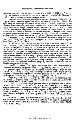 REPERTORTUL BIBLIOGRAFIC MOLDOVA 107
inaintea divanu/ui. Surghiunul la m.-rea Rica (R.M., I, 1921, nr. 7, p. 7
12); Din trecutu/ Botopnilor (Anuarul Liceului Laurian" din Botosani",
1921-1922, p. 5-90) (indeosebi despre scoli);
Gorovei Artur, Monografia orafului Botoxtni, Botosani, 1926, 458 p.+
1 pl. (istoric, indeosebi epoca mai not* numele orasului de la Bo*, de-
spre oras ca rescdinta domneasca (?) i ores al doamnei, populatia, orga-
nizarea administrativá, edilitatea, breslele etc.; foarte putin despre bise-
rici); recenzii: N. larga, 0 carte despre Botoyini (R.I., XII, 1926, p. 186
193, cu numeroase completari de ordin istoric; N. larga crede ca partea
de istorie mai veche a ora§ului va trelyuie rescrisa iar despre monumente
se putea spune mai mult; G. Ghibänescu, in I.N., 1926-1927, p. 409-412);
Giurescu C. C., Istoria romdnilor 11/2, p. 450 (despre vechimea orasului);
Gheorghiu A. I., Contributii la istoricul tinutului i oraplui Boto-
.;ani (R.M., 1926, nr. 2, p. 5-6); Gheorghiu A.I. §i M. Olinescu, Botofanii
care se duc, Buc., 1927, 39 pl.;
Botofanii in 1932. Schird monograficd, Liga Cultural:a, Scotia Boto-
sani, Fälticeni, (1932), 364 p. (culegere de articole, cele mai multe ref. la
istoria contemporana a orasului; cuprinde: N. larga, Un ora $ romdnesc
Boteqanii (din Istoria romdni/or in chipuri fti icoane); T. Crudu, Vechi-
mea oraplui Botopni in comparatie cu ce/e/a/te orwe din Romdnia; Si-
mionescu A., Biserica cregind ortodoxd din jud. Botofani in anul 1932 (cu
note sumare despre bis, din oran si judet), epoi articole despre comert si
industrie, invatamint etc.); Tufescu V., Un ora,s in declin: Botopnii (,,So-.
ciologie romaneasca", III, 1938, p. 468-518); Giurescu C.C., Orwe sou fir-
guri, p. 195-197 (despre vechimea orasului, anterior intemeierii statului
moldovean); vezi si indice;
erban C., Aspecte din lupta ord fenilor din Tara Romineascd
Moldova impotriva asupririi feudale (Studii", 1961, nr. 3, p. 640
641) (despre lupta orasenilor din Botosani pentru mosia tirgului, sec.
XVIIIXIX); Vezi si idem, Noi contributii la istoria luptei tirgovetilor
ord$enilor moldoveni impotriva asupririi feuda/e in secolul a/ XVIII-lea
inceputul secolului al XIX-lea (S.A.I., IV, 1962, p. 73-91).
Iorga N., Studii fi doc., XVIII, p. 122-123 (pecetea orasului); vezi
Ciurea D., Sigiliile medievale ale ora,seior din Moldova 0 Documente,
Introducere, vol. II, p. 480-481;
Ciurea D., Noi consideratii privind orwele fi tirgurile din Moldova
in secolele XIVXIX (AIIAI, VII, 1970, p. 25 §i urm. si 46 si urm.)
clespre vechimea si dezvoltarea orasului Botosani); .A4ezeiri din Moldova,
p. 229-231 (despre descoperirile arheologice); Platon Gh., Populatia ora-
suiui (Carpica", III, 1970, p. 5-32+p1anse); Marin I.D., (Despre vechi-
mea orapaui Botogini); din a doua jumatate a sec. XIV; vezi AIIAI, 1972,
p. 654;
Botofani istorie actuditate, Buc., 1971, 190 p. (Culegere de stu-
dii editata de Comitetul de cultura i arta al Municipiului; cuprinde si
unele studii despre trecutul orasului); prezentarea lui Al. Zub, AIIAI,
1972, p. 603-604.
www.dacoromanica.ro
 