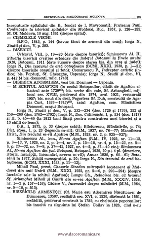 REPERTORIUL BIBLIOGRAFIC MOLDOVA 109
Inceputurile spitalului din B., fondat de I. Mavromati); Pruteanu Paul,
Contributie la istoricul spitalelor din Moldova, Buc., 1957, p. 126-155;
M. Of. Moldova, 10 aug. 1861 (despre spital).
CI*MELELE VECHI.
B.F.O., 1843, P. 144 (havuz fácut de armenii din oras); Iorga N.,
Studii si doc., V, p. 283.
BISERICI.
Uricaru/, VIII, p. 19-20 (date despre biserici); Simionescu Al. H.,
Situatia bisericfi crestine ortodoxe din judetul Botopni la finele anului
1910, Botosani, 1911 (date sumare despre starea bis. din oras si judet);
Iorga N., Din tezauru/ de artá botoseinean (BCMI, XXXI, 1938, p. 1-21)
(despre bisericile orasului si foto); Comarnescu P., indreptar artistic (in-
dice; bis. Popäuti, Sf. Gheorghe, Uspenia); Iorga N., Studii si doc., VI",
p. 442 (4 bis. domnesti, mile, 1740).
BISERICA ADORMIREA, vezi bis. Doamnei - Uspenia.
M SCHITUL AGAFTON (In ocolul Botosanilor, cládit de Agafton si-
hastrul ante 1729'57; bis. veche din vale, Sf. Arhangheli, mij-
locul sec. XV111.1, pridvorul din 1874, arsd 1921, restauratá
1957; bis. nouä din deal, Pogorirea Sf. Druh, construitä. de Aga-
pia Curt, 1838-1843)158, satul Agafton, com. Mándstirea
Doamnei, orasul Botosani.
Iorga N., Studii si doc., V, p. 232-234 (doc. 1729 si 1736), 252 si
259-260 (doc. 1762-1792); Iorga N., Doc. Callimachi, I, p. 534 (doc. 1817)
si II, p. 45-46 (la 1812 bani lásati pentru construirea unei biserici si a
10 chilii de lemn);
B.R., I, 1875, p. 33 (despre schit); Bikiurescu, Meindstirile, p. 74;
Dic. Rom., I, p. 23 (legenda m-rii); Gl.M., 1927, nr. 76-77; Manoilescu
Hrist., Din trecutul m-rii Agafton (M.M., 1928, nr. 2, p. 925-927);
Simionescu Al., icon., M-rea Agafton (R.M., IV, 1925, nr. 11-12,
p. 9-13, V, 1926, nr. 2, p. 1-4, nr. 3, p. 15-18, nr. 4, p. 15-23, nr. 5-
6, p. 23-32, nr. 7-9, p. 37-42, 1927, nr. 4-5, p. 37-40 etc.); Simionescu
Al., M-rea Agafton din jud. Botosani, Botosani, 1929, 50 p+4 pl. (descriere,
istoric, inscriptii, insemnäri, averea m-rii); Anuar 1930, p. 60-61; Boto-
sanii in 1932. Schiffi monografica, p. 50; Iorga N., Din trecutul de arta bo-
toAnean, (BCMI, XXXI, 1938, p. 11-12);
Mihail Paul, preot, Chesarie Sinadon mitropolit locotenent al lgol-
dovei din anii Unirii (M.M., XXXI, 1955, nr. 5-6, p. 290-294) (despre
lucrärile sale la schitul Agafton); Lungu Gh., Reinoirea bis. cil hramu/
Sf. Arhanghel Mihail si Gavril din m-rea Agafton (M.M., XXXIV, 1958.
nr. 1-2 p. 157-158); Cädere V., Insemndri despre mindstiri (M.M., 1964,
nr. 9-10, p. 513).
BISERICILE ARMENESTI (Sf. Maria sau Adormirea Náscátoarei de
Dumnezeu, 1350?, recláditä sec. XVI, c. 1526, clárimatá la 1551,
recláditä, pridvorul construit la 1782, cu cheltuiala poporenilor;
bis innoitä cu sirguinta lui stefan Goilav la 1826, cind s-au
www.dacoromanica.ro
 