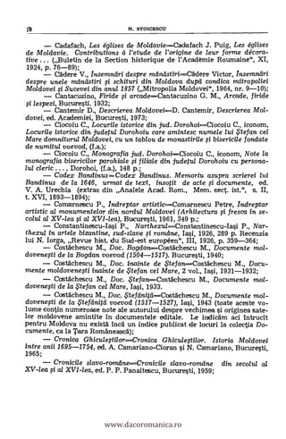fa N. STOICESCTJ
Cadafach, Les églises de MoldavieCadafach J. Puig, Les églises
de Moldavie. Contributions et l'etude de l'origine de leur forme décora-
tive . . . (Buletin de la Section historique de l'Academie Roumaine", XI,
1924, p. 76-89);
Cadere V., Insemntiri despre mlintistiri----C6dere Victor, Insemnliri
despre unele mändstiri si schituri din Moldova dupli condica mitropoliei
Moldovei si Sucevei din anul 1857 (Mitropolia Moldovei", 1964, nr. 9-10);
Cantacuzino, Firide si arcadeCantacuzino G. M., Arcade, firide
si lespezi, Bucuresti, 1932;
Cantemir D., Descrierea Moldovei---D. Cantemir, Descrierea Mol-
dovei, ed. Academiei, Bucuresti, 1973;
Ciocoiu C., Locurile istorice din jud. DorohoiCiocoiu C., iconom,
Locurile istorice din judetul Dorohoiu care amintesc numele lui te fan cel
Mare domnitorul Moldovei, cu un tablou de monastirile $i bisericile fondate
de numitu/ voevod, (f.a.);
Ciocoiu C., Monografia jud. DorohoiCiocoiu C., iconom, Note la
monografia bisericilor parohiale si filiale din judetul Dorohoiu cu persona-
lul cleric . . . , Dorohol, (f.a.), 148 p.;
Codex Bandinus Codex Bandinus. Memoriu asupra scrierei lui
Bandinus de /a 1646, urmat de text, insotit de acte si documente, ed.
V. A. Urechia (extras din Analele Acad. Rom., Mem. sect. ist.", s. II,
t. XVI, 1893-1894);
Comarnescu P., Inclreptar artisticComarnescu Petre, indreptar
artistic al monumente/or din nordul Moldovei (Arhitectura 0 fresca in se-
colul al XV-lea si al XVI-lea), Bucuresti, 1961, 349 p.;
Constantinescu-Iasi P., NarthexulConstantinescu-I* P., Nar-
thexul in artele bizantine, sud-slave si romeine, Iasi, 1926, 289 p. Recenzia
lui N. lorga, Revue hist. du Sud-est européen", III, 1926, p. 359-364;
Costachescu M., Doc. Bogdan-----Costachescu M., Documente mo/-
dovenefti de /a Bogdan voevod (1504-1517). Bucuresti, 1940;
Costächescu M., Doc. inainte de ,5"tefan---Costächescu M., Docu-
mente moldovenesti inainte de te fan cel Mare, 2 vol., Iasi, 1931-1932;
Costachescu M., Doc. ,FtefartCostachescu M., Documente mo/-
dovenefti de la te fan cel Mare, Iasi, 1933.
Costächescu M., Doc. .. tefilnitdCostAchescu M., Documente mol-
dovenesti de la $tefeinifei voevod (1517-1527), Iasi, 1943 (toate aceste vo-
lume contin numeroase note ale autorului despre vechimea si originea sate-
lor moldovene amintite In documentele editale. Le inclicam aci Intrucit
pentru Moldova nu existä Inca un indice publicat de locuri la colectia Do-
cumente, ea la Tara Romaneasca);
Cronica GhiculestilorCronica Ghiculestilor. Istoria Moldovei
intre anii 1695-1754, ed. A. Camariano-Cioran si N. Camariano, Bucuresti,
1965;
Cronicile gavo-romdneCronicile slavo-romeme din secolul al
XV-lea si al XVI-lea, ed. P. P. Panaitescu, Bucuresti, 1959;
www.dacoromanica.ro
 