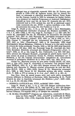110 N. STOICESCU
adaugat turn si clopotnitä; reparatä 1910; bis. Sf. Treime, con-
struita la 1795-1797 de Aghacea Anton, fiul lui Axenti Eu-
liant, cu osteneala i stäruinta preotului Melcon Tresu Buza-
tov din Roman; innoitä. la 1832 cu osteneala lui stefan Goilav,
si cu ajutorul lui Andries Focseneanu si Andronic Zadigheanu;
ridicata pe locul unei bis, de lemn Sf. Auxentie din sec. XVI,
existenta inca la 1710; ambele bis. sint M; se pastreaza nume-
roase morminte din sec. XVIII prima jumätate a sec. XIX.
ale armenilor din oras), Str. Ilie Pintilie nr. 5 si 17.
Iorga N., Studii i doc., III, p. 430 (la 1669 o bis.); Melchisedec,
episcopul, Inscriptiunile bisericilor armenefti din Moldova (AARMSI, II,
s. II, t. V, 1881-1882, p. 69-71); Iorga N., Inscriptii, f. I, p. 228-236; Bo-
ronian M., Inscripfiile din bis. Sf. Ndscdtoare de Dumnezeu din Botolini
(Ararat", XIII, 1937. nr. 143); Boronian M., Inscriptiile armenegi ale bis.
Sf. Treime din Botofani (Ararat", XIII, 1937, nr. 144 i 1939, nr. 167
169); Ciomac V., Inscriptii din bis. armeneascd din Boto§ani (Ararat",
XIII, 1937, nr. 145); Transilvania", 1883, p. 38 (inscriptia, 1683, dup.&
Mekhiseclec); Minas Bajäskian, Cdldtoria in Polonia i in alte parti locuite
de armeni (In lima armeana), Venetia, 1830, p. 209 (la 1808 douà biserici);
M.C., 1916, p. 279 (doc. 1803, bis. Precista); Iorga N., Inscriptii din bise-
ricile Romdniei. Bisericile armenqti din Botolani (Fragmente) (Univ. li-
terar", 1925, nr. 27, p. 12); Iorga N., Doc. Callimachi, I, p. 529-530 (doc.
1816; armenii din Botosani fácusera clopotnitd de piatrd foarte mare", In
care urmau sa puna si ceasornic); Soutzo N., Notions statistigues sur la
Mo/davie, p. 52-53; Colecfia documentelor atingáloare de comunitatea
armeaná in printipatui Moldovei de la 1841-1852, Iasi, 1853, 54 p.;
Goilav Gr., Bisericile armene de prin tdrile romdne (RIAF, vol. XIII,
1912, p. 154-167); Iorga N., Armeniens et roumains. Une para/ele histo-
rigue (BSHAR, 1913, nr. 4, p. 230-231) (despre armenii din Botosani
biserioa lor); Baronian Z., Biserici armene monumente de artd din Mol-
dova (B.O.R., 1969, p. 1222-1235). Siruni H. Dj., Manuscrise armenegi
(R.I., 19(29, p. 1136); Siruni H. Dj. Bisericile arnwene din tdrile romdne
(A.R., V, 1940, p.1177) si extras, p. 3-6 i Ani", 1942-3, p. 491-12;
Dan Dim., Dare de seamil asupra ce/crr mai vechi patru evanghe/ii
armene afldtoare in Mo/dova # Bucovina, 1896; Zambaccian H. K., Vechi
draperii de altar in bisericile armenefti din Moldova (Ani", 1935-1936,
vol. 4, p. 30, 32-33) (din 1763).
BISDRICA CATOLICA (sec. XVIII, reclädita? 1845-1846).
Iorga N., Studii §i doc., III, p. 134-135 (despre construirea bise-
ricii, 1791); vezi si p. 220 (1846); Al. R., 1845 iulie 29, p. 233-234 (despre
punerea pietrei ftmdamentale a noii biserici); Kovacs Ferencz, Karoly-Fe-
hervari hittanar, Uti-naplcija 1868, p. 47 (despre bis. catolicá).
M. M-REA DOAMNEI159 (Uspenia sau Adormirea, construita de Elena,
sotia lui Petru Rares160, 1552, innoitd" si modificata de Mihai
Racovita, 1724-1725; elopotnita facutä din nou din temelie"
www.dacoromanica.ro
 