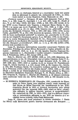 REPERTORIUL BIBLIOGRAFIC IVIOLDOVA 11
la 1819, cu cheltuiala bisericii si a enoriasilor; toate trei aceste
date se pästreazä n pisanii; bis. restaurata de C.M.I., la 1912;
fostä metoh la m-rea Rusciori), Calea Nationald nr. 291.
Curierul romän" Botosani, 28 sept. 1886 (pisania); Vezi i Dict.
Rom., I, p. 568; Iorga N., Inscriptii, f. I, p. 219-220; Iorga N., Studii
doc., V, p. 217 (doc. 1631); 253 (doc. 1762), p. 649, 653-655 (crede ea In
sec. XVII m-rea Doamnei este Uspenia, a doamnei Elena Bares; In sec.
XVIII i se spune asa m-rii Popäuti); B.C.I., VIII, 1929, p. 6 (doc. 1776,
bis. domneasc0; si p. 10-11 (doc. 1796, biserica era afierositd" pentru
scoala din Botosani); Uricarul, VIII, p. 235-240 (doc. 1709-1744, m-rea
fusese pustiitd"); VI, p. 351-354 (numire de egumen, 1810; bis. era lip-
sitd de buna cuviincioasd podoabd" In interior, iar acareturile m-rii erau
mai de tot risipite"); Documente agrare, II, p. 348 (doc. 1759, m-rea Doam-
nei de la ocolul Botosanilor); Berechet St. Gr., Documente roradnegi de
danie pentru m-rea Rusicon din muntele Athos in legaurd cu m-rea Doam-
nei din Boto$ani (Lumingtorul", 1927, nr. 1-2, p. 69-80) (1750-1786,
diverse mile acordate m-rii);
Iorga N., Quelques informations nouvelles concernant l'histoire des
Roumains, Privilège du prince Miron Barnovski a l'eglise princiäre de Bo-
twani (BSHAR, 1913, nr. 2, p. 43-44) (pentru biserica Doamnei-Us-
penia); Iatimirski A. I., Slavianskia i russkia rukopisi y rumanskih biblio-
tek, S. Petensburg, 1905, p. 861; Anuar 1909, p. 316;
BaLs G., Biserici sec. XVI (BCMI, 1928, p. 115-120) (cI scriere, de-
spre asemAnarea cu bis. Sf. Gheorghe); vezi si indice Uspenia; Bulat T. G.,
Citeva tiri despre m-rea Doamnei de lingd Boto$ani (A.B., II, 1930, p.
228-238) (doc. 1809-1810 si condioa m-rii cu hramul Sf. Pantelimon);
Iorga N., Istoria bisericii, I, p. 112; Anuar 1930, p. 98; Ionescu Gr., Istoria,
p. 316, 320; Turdeanu Emile, Un monastère moldave oublié: le Monastère
de la Princesse (1550) (.,Revue des études slaves", XXX, 1953, p. 98-100)
(dupà o notità de pe tetraevangheliarul moldovenesc pästrat la Moscova
se identificb: mAn'a'stirea Doamnei); Bodogae T., Sf. Munte Athos, p. 296
297; Grigoras N., Caprosu I., Biserici din Moldova, p. 49 (despre existenta
unei constructii vechi din sec. XIV); RSIAB, 1933, p. 325 (mosiile m-rii,
1812).
M BISERICA DOMNEASCA (Sf. Gheorghe, 1551, construità de Elena,
sotia lui Petru Rares, care stäpinea orasul; unele reparatii au
fast fAcute de Mihai Racovitä.; bis. transformatä. In sec. XIX;
clopotnita fäcutä. la 1819 cu ajutorul locuitorilor prin silinta
preotului lije; bis. reparatä. 1864-1865, chid s-a facut c/opot-
nita addugire la zddirea bisericii, precum acoperdmintul";
bis, restaurata de CMI, la 1910-1912, clnd s-a därlmat clopot-
nita i vestmintäria addugate In sec. XIX lar 'biserica si-a re-
cäpatat forma initialä.), fosta Piatá Malinovski.
Iorga N., Citeva tiri nouti privitoare /a istoria romdnilor. I. Dania
lui Miran vodti Barnovschi pentru biserica domneascti din Botopni ,
www.dacoromanica.ro
 