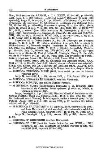 13uc., 1913 (extras din AARMSI, s. II, t. XXXV, 1912-1913, p. 93-96);
Dict, Rom., I, p. 568 (pisania); Curierul roman", Botosani, 28 sept. 1886
(pisania); Iorga N., Inscriptii, f. I, p. 220-221; Ghibanescu G., Actele de
proprietate ale bisericilor Sf. Gheorghe i Vovidenia din Botogcni (I.N.,
VI, 1926-1927, p. 363-370); Documente agrare, II, p. 219 (doc. 1741);
Iorga N. Studii fi doc., V, p. 219, 221, 224 <doc. 1639, 1661 o 1678);160bis
R.I., 1923, P. 46-47 (doc. 1809, mahalaua Sf. Gheorghe); si 1927, p. 73
(doc. 1772); Gabrielescu N., Biserica Sf. Gheorghe din Botwini (R.S.T.R.,
XIII, 1896, nr. 10, p. 172-175); BCMI, 1908, p. 177-178; 1911, p. 35; 1912,
p. 40; Anuar 1909, P. 316 (bis. era In foarte rea stare");
Lapedatu Al. si Ghika-Budesti N., Bis. Sf. Gheorghe din. Botopni
(BCMI, V, 1912, p. 49-59) <istoric, descriere, inscriptii, foto si planuri);
Ghika-Budesti N., Memoriu asupra lucrdri/or de restaurare a bis. Sf.
Gheorghe din Botopni (BCMI, V, 1912, p. 43-44); Iorga-Bals, Histoire,
p. 119-120; Bal§ G., Biserici sec. XVI (BCMI, XXI 1928, p. 103-109)
(descrierea arhitecturii); Vezi si indice Sf. Gheorghe; Henry P., Les égli-
ses de la Moldavie, p. 146-147, pl. VIII; Idem, Les 'principes de Tarda-
tecture religieuse; Ionescu Gr., Istoria, p. 319; Anuar 1930, p. 96;
Balan Cosma, preot, Bis. Sf. Gheorghe din Botopni (M.M., XXX,
1954 nr. 11, p. 63-65) (inscriptii, istoric, despre refacerea acoperisului);
Lungu Gh., diacon, Bis. Sf, Gheorghe din Botoomi (M.M., XXXVI, 1960,
nr. 9-12 p. 665-674) (despre reparatiile facute, descriere, despre ctitori).
BISERICA DUMINICA MARE (1838, data scrisa pe usa de intrare;
reparata 1890).
Iorga N., Inscriptii, I, p. 226; Anuar 1909, P. 315; Anuar 1930, p. 96.
BISERICA INTRAREA IN BISERICA, vezi bis. Vovidenia.
BISERICA POPAUTI, vezi bis. Sf. Nicolae-Popauti.
M BISERICA ROSET (Intimpinarea Domnului si Sf. Imparati, 1826,
construita de Costad/e Roset spatarul §i sosia sa, Maria, n.
Gheuca, reparata 1907).
Iorga, Inscriptii, cf. I, p. 227-228; M'anua, Mihail, O inchinare a vor-
nicu/ui Costache Roset din Botoyini (M.M., 1942, P. 296-305) (din 1851;
bis. inchinata m-rii Vorona). In bibliogralia veche e trecuta gresit la bis.
Popauti; Anuar 1909, P. 315-316; Anuar 1930? p. 97; Ionescu Gr., lstoria
arhitecturii, II, P. 361-363.
M BISERICA SF. DUMITRU (si Sf. Apostoli, 1833, construita de comi-
sul loan Mavromati i alti enoriasi, prin osteneala medelnice-
rului Grigore Rac1i, reparatál 1873-1874). str. M. Gorki nr. 4.
Iorga N., Inscriptii, f. I, p. 225; Anuar 1909, P. 316; Anuar 1930,
p. 98.
BISERICA SF. GHEORGHE, vezi bis. Domneasca.
BISERICA SF. ILIE (fosta bis. breslei blänarilor, sec. XVIII, c. 1777?,
clopotnita din 1809, construita de Chiriac staroste ci altii; bis.
recladita 1837, reparatä 1878-1879).
112 N. STOICESCU
www.dacoromanica.ro
 