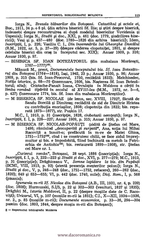 REPERTORSUL BIBLIOGRAFIC MOLDOVA 113
Iorga N., Breasla bltinarilor din Batosani. Catastihul actele ei,
Buc., 1911, 34 p.+6 pl. (din arhiva bisericii Sf. Ilie; istiri despre biserica,
indeosebi despre reconstruirea ei dupä modelul bisericilor Vovidenia
Uspenia); Iorga N., Studii si doc., XXI, p. 461 (doc. 1779, sindrilirea bise-
ricii); Vezi si p. 457-480 (doc. 1780-1826 din arhiva bisericii); Idem,
Inscriptii, I, p. 226; Vasiliu C. I., Din insemndrile /ui Gheorghe Dasceilul
(R.M., 1922, nr. 5, p. 27-29) (despre cklerea clopotnitei, 1801, si despre
celelalte biserici din oras la Inceputul sec. XIX); Anuar 1909, p. 316;
Anuar 1930, p. 97.
BISERICA SF. IOAN BOTEZATORUL (din mahalaua Morkesti,
1767-1777)161.
Mänucä M., preot, Documentele inceputului bis. Sf. loan Botedito-
rill din Botosani (1764-1818), Iasi, 1942, 23 p.; Anuar 1930, p. 96; Anuar
1909, p. 315 (bis. Sf. loan-Procovul, 1750, reclklitä 1833); Mekhisedec,
Notite istorice p. 68-70 (Insemnare, 1606, bis. Nasterea Sf. loan Botezä-
torul; alta); bristache-Panait Ioana, Circulatia in Moldova a clirtii in
limba rometrul tiptirità in secolul al XVIII-lea (M.M., 1972, nr. 5-6,
p. 427) (Insemnare 1774, bis. St loan din mahalaua Morärestilor).
M BISERICA SF. NICOLAE (de lemn, sec. XVIII, 1792?, facuta de
Sandu Borcild i Dimitras; reclädità de zid de Dimitrie Hristea
cu contributia enoriasilor, 1808; clopotnita din 1822; bis. repa-
ratä 1875-1877), str. Puskin 17.
M.C., I, 1913, p. 31 (inscriptie, 1828, citubotarii nemtesti); Iorga N.,
inscrippii, f. I, p. 226-227; Anuar 1909, p. 315; Anuar 1930, p. 97.
M BISERICA SF. NICOLAE-POPAUTI (zidità de Stefan cel Mare,
1496; räminind descoperitd i surpatti", Ana, sotia lui Mihai
Racovità a Innoit-o; prefAcutä In m-re de Matei Ghiea,
1751-1752162, chid i se construiesc chilli, se face zidul Imprej-
muitor si bis. e Impodobitä, 'fiind Inchinatä ea metoh la Patri-
arhia de Antiohia163; bis. restauratA 1899-1908), str. Stefan
cel Mare nr. 1.
Curierul romän", Botosani, 28 sept. 1886 (inscriptia); Iorga N.,
Inscriptii, f. I, p. 3, 222-223 i Studii si doc., XVI, p. 277-279; M.C., 1913,
p. 31 (inscriptie); Dräghiceanu V., Semne lapidare la bis. din Popiluti
(BCMI, VIII, 1915, p. 93) (atestä prezenta mesterilor poloni); Iorga N.,
Studii si doc., V, p, 246-248 (doe. 1751-1752, refacere), 260-262 (doc.,
1820); 649 si 653-655; VI, p. 442 kdoc. 1740, mile); Dict. Rom., I, p. 568
(pisania);
Igumenia Sf. Nicolae din Botosani (A.B., III, 1931, nr. 4, p. 239)
(doc. 1808); Hurmuzaki, S.I/5, p. 22 si 302-303 (venituri, 1827 i 1835);
Dräghlei M., Istoria Moldovei, II, p. 22 (despre mosiile date de C. Raco-
vita"); Uricaru/, VI, p. 107 (mosiile m-rii la 1851); C.I., X-XII, 1934-1936,
nr. 2., p. 85 (mosiile m-rii); Documente economice, p. 33-36, 294-304
passim (doc. 1803, 1844, despre mosia m-rii din Botosani);
8 - Repertorlul bibliografic Moldova
www.dacoromanica.ro
 
