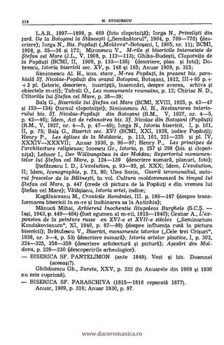 L.A.R., 1897-1898, p. 469 (foto clopotnitd); Iorga N., Privelifti din
tarii. De la Botopni la Sttincegi (Semänátorul", 1904, p. 769-770) <des-
criere); Iorga N., Bis. Pop'dug (Moldova"-Botosani, I, 1905, nr. 11); BCMI,
1908, p. 35-36 si. 172; Mironescu V., M-ri/e ,si. bisericile intem,eiate de
,Ftefan cel Mare (J.L., V, 1908, p. 112-113); Ghika-Budesti, Clopotnita de
la Popduti (BCM1, II, 1909, p. 133-136) <descriere, plan si foto); Do-
brescu, Istoria bisericii sec. XV, p. 148 si 165; Anuar 1909, p. 315;
Simionescu Al. H., icon. stavr., M-rea Popifiuti, in prezent bis. paro-
hialti Sf. Nicolae-Poptiuti din ora,su/ Boto$ani, Botosani, 1912, 111+65 p.+
+2 pl. (istoric, descriere, inscriptii, insemnäri, despre averea, arhiva si
obiectele m-rii); Tafrali O., Les monuments roumains, p. 12; Chiriac N. D.,
Ctitoriile lui te fan cel Mare, p. 38-39;
Bals G., Bisericile lui te fan cel Mare (BCM1, XVIII, 1925, p. 42-47
si 153-154) (turnul clopotnitei); Simionescu Al. H., Restaurarea interio-
rului bis. Sf. Nicolae-Poptiuti din Botofani (R.M., V, 1927, nr. 4-5,
p. 42-46); Idem, Act de reinnoirea bis. Sf. Nicolae din Boto,sani (Popiluti)
(R.M., V, 1927, nr. 4-5, p. 47-49); Iorga N., Istoria bisericii, I, p. 101,
II, p. 75; Bals G., Biserici sec. XVI (BCMI, XXI, 1928, indice Popäuti);
Henry P., Les églises de la Moldavie, p. 113, 161, 221-225 si. pl. IV,
XXXIVXXXVII; Anuar 1930, p. 96-97; Henry P., Les principes de
rarchitecture religieuse; Ionescu Gr., Istoria, p. 257 si. 298 <bis. si clopot-
nita); Lehner I., Der Werlbungsbau in der Moldau; Repertoriul monumen-
telor lui te fan cel Mare, p. 124-139 (descriere sumará, planuri, foto);
.tefänescu I. D., L'evolution, p. 93-95, pl. XXX; Idem, L'evolution,
II; Idem, Iconographie, p. 73, 80; Ulea Sorin, Gavri/ ieromonahul, auto-
rut frescelor de la Belline,sti, in vol. Cultura moldoveneased in timpul lui
te fan ce/ Mare, p. 447 (crede ca pictura de la Popduti e din vremea lui
*tefan cel Mare); Vátásianu, Istoria artei, indice;
Kogälniceanu M., Cronicile României, III. p. 186-187 Oespre trans-
formarea bisericii in m-re si inahinarea sa la Antiohia);
Mänucä Mihai, Arhiereul Inochentie Iliupoleos Burghele (S.C.*.
Iasi, 1943, p. 449-464) .(fost egumen al m-rii, 1815-1840); Grabar A., L'ex-
pansion de la peinture russe en XVI-e et XVII-e siècles (Seminarium
Kondakovianum", XI, 1940, p. 87-88) (despre influenta rusd in picture
bisenicii); Brátulescu V., Biserici, monumente istorice (Cele trei Crisuri",
1938, nr. 3-4, p. 53) (descriere sumard); Istoria artelor plastice, I, p. 302,
324-325, 358-359 (descriere arhitecturä si picturä); A;sezeiri din Mol-
dova, p. 229-230 Oescoperirile arheologice).
BISERICA SF. PANTELIMON (ante 1849). Vezi si. bis. Doamnei
(aceeasi?).
Ghibanescu Gh., Surete, XXV, p. 232 (in Anuarele din 1909 si 1930
.nu este cuprinsä).
BISERICA SF. PARASCHIVA (1815-1816 reparatá 1877).
Anuar, 1909, p. 316; Anuar 1930, p. 97.
114 N. STOICESCU
www.dacoromanica.ro
 