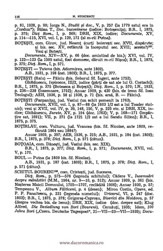116 N. STOICESCLT
p. 81, 1928, p. 99; krga N., Studii §i doc., V, p. 257 (la 1779 satul era in
Cordun"); Balan T., Doc. bucovinene (indice: Botosenite); B.R.. I, 1875,
p. 375; Dict Rom., I, p. 569; DRH, XIX, indice; Documente, XV,
p. 114-1115, XVI, vol. I, p. 129, 171 (al m-rii Putna).
BOTE.STI, com. Girov, jud. Neamt (curti boieresti sec. XVr11, dispItrute;
si bis. sec. XV, refAcutà la inceputul sec. XVII; acesta?)167.
Vezi s'i Botesti.
Documente, XIV-XV, p. 66 (doc. amintind de bis.); XVI, vol. IV,
p. 122-123 (la 1595 satul, fost domnetsc, däruit m-rii Rica); B.R., I, 1875,
p. 375; Die t . Rom., I, p. 571.
BOTESTI - Tutove (bis. Adormirea, ante 1809).
A.B., 1931, p. 198 (cat. 1809); B.R., I, 1875, p. 377.
BOTEUI (Raiu) - Falciu (bis. Soborul Sf. Ingeri, ante 1752).
Ghilbänescu, Ispisoace, 111/2, indice (parti de sat ale lui G. Costachi);
B.R., I, 1875, p. 375 (Boteasca si Botesti); Dict. Ram., I, p. 570; I.N., 1933,
p. 236-238 (insemnare, 1752); Anuar 1909, p. 420 (bis. de lemn Sf. kan
Teologul); AEH, 1936, p. 58 si 1938, p. 71 (bis. arsa, B. - Fdlciu).
BOTEITI (Perpanita), jud. Veslui (un tschit pomenit la 1763).
Documente, XVII, vol. I, p. 87-88 (la 1603 1/2 sat a lui Toader stol-
nic); vezi si XVII, vol. IV, p. 39, 148, 150, V, p. 225 etc. s'i. DRH, XIX, in-
dice; GhibAnescu, Surete, XV, p. 194 (doc. 1763); V, p. 168-171 (impar-
tire sat, 1691); VII, p. 271 (la 1721 1/2 sat a lui Sandu Silion); B.R., I,
1875, p. 375.
BOTIRLAU, com. Vulturu, jud. Vrancee (bis. Sf. Nicolee, ante 1809, re-
fAcuta 1864 sau 1884?)
Anuar 1909, P. 397; AER, 1936, p. 215; A.B., 1931, p. 184 (cat. 1809);
B.R., I, 1875, p. 378; Dic. Rom., I, p. 571 (cátun).
BOTOAIA, com. D'a'nesti, jud. Veslui (bis. sec. XIX).
B.R., I, 1875, p. 377; Dict. Rom., I, p. 571; Documente, XVII, vol.
V, p. 170.
BOUL - Putna (la 1809 bis. Sf. Nicolee).
A.B., 1931, p. 187 (cat. 1809); B.R., I, 1875, p. 378; Dic. Rom., I,
p. 571 (catun).
SCHITUL BOURENI168, com. Cristesti, jud. Suceave.
Dic. Rom., p, 575-576 (legenda schitului); Cädere V., Insemndri
despre meindstiri (M.M., 1964, nr. 9-10, p. 512); Anuar 1909, p. 361 (bis.
Nasterea Maicii Domnului, 1705-1707, recaditä 1900; Anuar 1930, p. 57;
Tempeanu V., Album Ftilticeni, p. 4 (desen); Miron Costin, Opere, ed.
P. P. Panaitescu, p. 231 (legenda numelui); Uricaru/, VI, p. 247 (doc.
1803); B.R., I, 1875, p. 378; Grigoras-Caprosu, Biserici din Moldova, p. 57
(despre vechea bis. de lemn); DRH, XIX, indice (doc. despre set); Klug
Alfred, Die Besiedlung von Bori (Boureni), Cernauti, 1935; Idem, /00
Jahre Bori (Czern. Deutsche Tagespost", 21-V11-23-VII-1935); Docu-
www.dacoromanica.ro
 