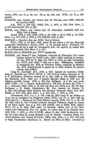 mente, XVI, vol. II, p. 36; vol. III, p. 62, 128, 162; XVII, vol. II, p. 316
passim.
BOU9DRI, com. Solesti, jud. Vaslui (bis. Sf. Nicolae, ante 1809, refacutä
de locuitori 1842).
A.B., 1931, P. 203 (cat. 1809); B.R., I, 1875, p. 379; Dict. Rom., I,
p. 576; Documente, XV, p. 253.
BOZIA, com. llichi, jud. Vaslui (bis. Sf. Gheorghe, recladitä 1840 sau
1859). Vezi si Bosia.
Anuar 1909, p. 420; AEH, 1935, p. 58, 1936, p. 58 si 1938, p. 72; Dict.
Rom., I, p. 577; B.R., I, 1875, p. 475; RSIAB, 1933, p. 283.
BOZIANI Dorohoi. (bis. sec. XIX). Vezi si Säveni.
B.C.I., VIII, p. 46 (doc. 1667, parte de sat zestre a lui Ion Racovitä
paharnic); Ghibanescu, Surete, XVI, p. 93 (acelasi doc.); Uricarul, VI,
p. 305 (parte de sat a agAi. Al. Greceanu); Doc. rel. agrare, II, indice (sat
al m-rii Precista); Dict. Rom., I, P. 579.
M-REA DE LA BOZIANI (sec. XV", dispärutd).
BOZIENI, jud. Neamt17° (bis. LA/tarea, ctitoritä de Gheorghe Coci mare
ceasnic fratele lui Vasile Lupu, 1634-1653, reparatá la incepu-
tul sec. XIX de T. Bals sau 1851? si 1914; si casà boiereascä,
sec. XVII, ante 1656,171 cind era a fam. HábAsescu; recláditä
la inceputul sec. XIX de Dimitrie Ghica; reparatá la sfirsitul
sec. XIX, transformatä in spital de la 1949; ambele M; pentru
ultima, date D.M.I.)
Iorga N., Inscriptii (R.I., 1933, p. 203) (piatrd de mormint, 1649);
Bals G., Bisertici sec. XVIIXVIII, p. 170-473 si indice; Xenopol A. D.
si C. Erbiceanu, Serbarea §colará de /a /a§i, 1885, p. 155 (despre scoala
din Bozieni); Al.R., 1844 nov. 9 (casele familiei Bals) s'i. 1839 nov. 26
(despre scoalä); Anuar 1909, p. 352 (bis. !n'atarea si o bis. mai noug,
1895-1898 B. Neamt: doug sate) si p. 399 (bis. de lemn din 1761
B. Roman); AER, 1936, p. 83 (bis, de lemn din 1812) si p. 98-99 (bis.
Inältarea B. Bale); Costächescu M., Doc. inainte de te fan., II,
p. 249-250 (clespre satul Oteleni, fost BozieniRoman); Idem, Doc. 6te-
fclnitil, p. 474-475; Dict. Rom., I, p. 570; B.R., I, 1875, p. 476;
Documente, XVI, vol. I, p. 147-114i8 (la 1519 satul B. pe Albina cu
m-re era al urmasilor lui Dragomir Otel); XVII, vol. IV, p. 444-445 (la
1620 satul B. Neamt al lui Coste Bácioc vornic); XVII, vol. V, p. 79-80
(la 1621 satul B. fost Voicesti restituit familiei Präjescu, dupà ce fusese
al lui Duca usar); vezi si p. 251-252 (1623); vezi si DRH, XIX, indice;
B.C.I., IV, p. 21 (doc. 1660, satul lui Ursache vistier, fost al lui Ghe-
orghe Coci hatmanul); Doc. rel. agrare, II, indice (sat al lui Ursachi stol-
nic); B.R., I, 1875, p. 475; F.S.P.M., aciaos 13 clec. 1842 (hotárnicie, mo-
sia lui Lupu Bahs de moda Budesti a lui N. Ghica); Condrea Petre, Co-
muna Bozieni, jud. Neamt (B.S.G.R., 1883); Dic. Rom., I, p. 577-578 (sat
li tirg); TeodorescuKirileanu S., te fan cel Mare §.1 Sfint. Istorisiri fi.
REPERTORIUL BIBLIOGRAFIC MOLDOVA 117
www.dacoromanica.ro
 