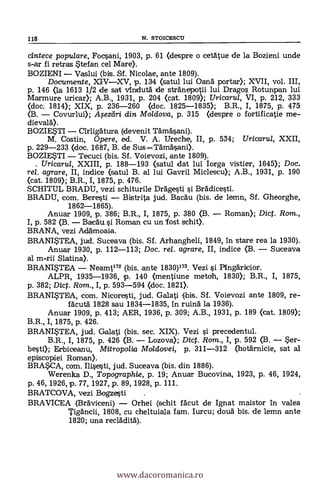 cintece popu/are, Focsani, 1903, P. 61 (despre o ceatue de la Bozieni unde
s-ar fi retras Stefan ce]. Mare).
BOZIENI Vaslui (bis. Sf. Nicolae, ante 1809).
Documente, XIVXV, p. 134 (satul lui Oana portar); XVII, vol. III,
p. 146 (la 1613 1/2 de sat Andutd de stränepotii lui Drago s Rotunpan lui
Marmure uricar); A.B., 1931, p. 204 (cat. 1809); Uricarul, VI, p. 212, 333
(doc. 1814); XIX, p. 236-260 (doc. 1825-1835); B.R., I, 1875, p. 475
(B. Covurlui); Aleedri din Mo/dova, p. 315 (despre o fortificatie me-
dievalä).
BOZIESTI Cirligätura (devenit Tämäsani).
M. Costin, Opere, ed. V. A. Ureche, II, p. 534; Uricarul, XXII,
p. 229-233 (doc. 1687, B. de Sus Tardásani).
BOZIESTI Tecuci (bis. Sf. Voievozi, ante 1809).
. Uricaru/, XXIII, p. 188-193 (satul dat lui Iorga vistier, 1645); Doc.
rel. agrare, II, indice (satul B. al lui Gavril Miclescu); A.B., 1931, p. 190
(cat. 1809); B.R., I, 1875, p. 476.
SCHITUL BRADU, vezi schiturile Dr5gesti si Bràdicesti.
BRADU, com. Beresti Bistrita jud. Bacau (bis. de lemn, Sf. Gheorghe,
1862-1865).
Anuar 1909, p. 386; B.R., I, 1875, p. 380 (3. Roman); Dic. Rom.,
I, p. 582 (B. Bacäu si Roman cu un fost schit).
BRANA, vezi AdAmoaia.
BRANISTEA, jud. Suceava (bis. Sf. Arhangheli, 1849, in stare rea la 1930).
Anuar 1930, p. 112-113; Doc. rel. agrare, II, indice (B. Suceava
al m-rii Slatina).
BRANISTEA Neamt172 (bis. ante 1830)173. Vezi si PingAricior.
ALPR, 1935-1936, p. 140 (nentiune metoh, 1830); B.R., I, 1875,
p. 382; Diet. Rom., I, p. 593-594 (doc. 1821).
BRANITEA, com. Nicoresti, jud. Galati (bis. SI. Voievozi ante 1809, re-
facuta 1828 sau 1834-1835, in ruing la 1936).
Anuar 1909, p. 413; AER, 1936, p. 309; A.B., 1931, p. 189 (cat. 1809);
B.R., I, 1875, p. 426.
BRANITEA, jud. Galati (bis. sec. XIX). Vezi i precedentul.
B.R., I, 1875, p. 426 (B. Lozova); Dicf. Rom., I, p. 592 (B. Ser-
best»; Erbiceanu, Mitropolia Moldavei, p. 311-312 (hotärnicie, sat al
episcopilei Roman).
BRASCA, com. IlLecti, jud. Suceava (bis. din 1886).
Werenka D., Topographie, p. 19; Anuar Bucovina, 1923, p. 46, 1924,
p. 46, 1926, p. 77, 1927, p. 89, 1928, p. 111.
BRATCOVA, vezi Bogzesti .
BRAVICEA (Braviceni) Orhei (schit fäcut de Ignat maistor In valea
Tigdncii, 1808, cu cheltuiala tam. Iurcu; cloud bis. de lemn ante
1820; una recreidità).
118 N. STOICESCU
www.dacoromanica.ro
 