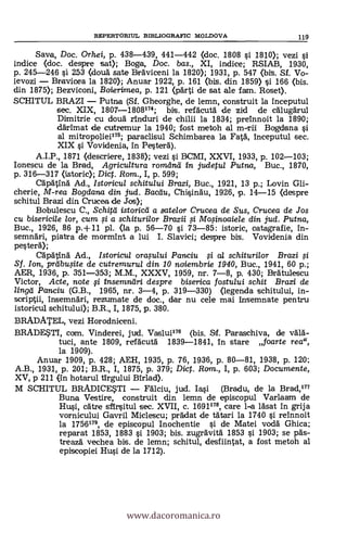 Saya, Doc. Orhei, p. 438-439, 441-442 (doc. 1808 si 1810); vezi si
indice (doc. despre sat); Boga, Doc. bas., XI, indice; RSIAB, 1930,
p. 245-246 si 253 (douä. sate Bräviceni la 1820); 1931, p. 547 (bis. Sf. Vo-
ievozi Bravicea la 1820); Anuar 1922, P. 161 (bis. din 1859) si 166 (bis.
din 1875); Bezviconi, Boierirnea, p. 121 (pärti de sat ale fatm. Roset).
SCHITUL BRAZI Putna (Sf. Gheorghe, de lemn, construit la inceputul
sec. XIX, 1807-1808174; bis. refácutà de zicl de cälugärul
Dimitrie cu doua rinduri de chilii la 1834; preinnoit la 1890;
ddrimat de cutremur la 1940; fost metoh al ITI-Til Bogdana si
al mitropoliei179; paraclisul Schimbarea la Fatà, inceputul sec.
XIX si. Vovidenia, in Pesterä).
A.I.P., 1871 (descriere, 1838); vezi si BCMI, XXVI, 1933, p. 102-103;
Ionescu de la Brad, Agricultura romana in judetul Putna, Buc., 1870,
p. 316-317 (istoric); Dicf. Rom., I, p. 599;
Cäpätinä. Ad., Istoricul schitului Brazi, Buc., 1921, 13 p.; Lovin Gli-
cherie, M-rea Bogdana din jud. Bacdu, Chi§indu, 1926, p. 14-15 (despre
schitul Brazi din Crucea de Jos);
Bobulescu C., Schitd istoricei a satelor Crucea de Sus, Crucea de Jos
cu bisericile lor, cum ,si a schiturilor Brazii # Mo.,sinoaiele din jud. Putna,
Buc., 1926, 86 p.+11 pl. (la p. 56-70 si 73-85: istoric, catagrafie, in-
semnäri, piatra de mormint a lui I. Slavici; despre bis. Vovidenia din
pesterä);
Cäpatinä Ad., Istoricul orastaui Panciu 0 al schiturilor Brazi #
Sf. Ion, prdbuOte de cutremurul din. 10 noiembrie 1940, Buc., 1941, 60 p.;
AER, 1936, p. 351-353; M.M., XXXV, 1959, nr. 7-8, p. 430; Braulescu
Victor, Acte, note # insemndri despre biserica fostului schit B
lingei Panciu (G.B., 1965, nr. 3-4, p. 319-330) (legenda schitului, in-
scriptii, insemnäri, rezumate de doc., dar nu cele mai insemnate pentru
istoricul schitului); B.R., I, 1875, p. 380.
BRADATEL, vezi Horodniceni.
BRADESTI, com. Vinderei, jud. Vaslui176 (bis. Sf. Paraschiva, de VAYA.-
tuci, ante 1809, refäcutä 1839-1841, in stare foarte rea",
la 1909).
Anuar 1909, p. 428; AEH, 1935, p. 76, 1936, p. 80-81, 1938, p. 120:
A.B., 1931, p. 201; B.R., I, 1875, p. 379; Dic. Ron., I, p. 603; Documente,
XV, p 211 (in hotarul tirgului Birlad).
M SCHITUL BRADICESTI Fälciu, jud. Ia.si (Bradu, de la Brad,177
Buna Vestire, construit din lemn de episcopul Varlaam de
Hui, cAtre sErsitul sec. XVII, c. 1691179, care 1-a läsat in grija
vornicului Gavril Miclescu; prádat de tatari la 1740 s'i reinnoit
la 1756179, de episcopul Inochentie si de Matei roda Ghica;
reparat 1853, 1883 s'i 1903; bis. zugrävitä 1853 si 1903; se päs-
treazá vechea bis. de lemn; schitul, clesfiirnat, a fost metoh al
episcopiei Hui de la 1712).
REPERTORIUL BIBLIOGRAFIC MOLDOVA 119
www.dacoromanica.ro
 
