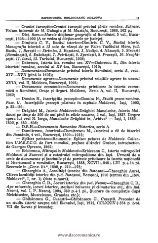 REPERTORITJL BIBLIOGRAFIC MOLDOVA 11
Cronici turce-Cronici turcefti privind tdrile rometne. Extrase.
Volum intocmit de M. Guboglu si M. Mustafa, Bucuresti, 1966, 562 p.;
Dict. Rom.Marele dictionar geografic al Romdniei, 5 vol., Bucu-
resti, 1898-1902 (A se vedea i dictionarele pe judete);
Dimitriu C. V., Bactiu/ istoricDimitriu C. V., Bacau/ istoric.
Monografia istoricti a 12 sate de rtize,si de pe Valea Tazldului Mare, jud.
Bacdu, I. Beresti Strimba, 2. Bosoteni, 3. Nadisa, 4. Ndsoesti, 5. Stroesti
(Romilnesti), 6. Endchesti, 7. Petrilesti, 8. Sperlesti, 9. Procesti, 10. Neaghi-
sesti, //. /azul, 12. Tur/uiu/, Bucuresti, 1936;
Dobrescu, Istoria bis. romelne sec. XV--Dobrescu N., Din istoria
bisericii romeine, secolul al XV-lea, Bucuresti, 1910;
DocumenteDocumente privind istoria Roraniei, seria A, veac.
XIVXVII (pind la 1625);
Documente agrare----Documente privind reiatii/e agrare in veacul
XVIII, vol. II, Moldova, Bucuresti, 1966;
Documente economiceDocumente privitoare la istoria econo-
midi a Romdniei, Orafe i tirguri. Mo/dova, Seria A, vol. II, Bucuresti,
1960;
Dossios N., /nscriptiile grece0i--Dossios N., Studii greco-romdne.
Fasc. Il. Inscriptiile grecesti pdstrate in capitala Moldovei, Iasi, 1902,
p. 55-86;
Dräghici M., Istoria Mo/dovei---Dräghici Manolache, Istoria Mol-
dovei pe timp de 500 de ani pind in zilele noastre, 2 vol., Iasi, 1857. Despre
opera lui vezi N. Iorga, Manolache Dreighici In, Arhiva" Iai, I, 1889
1890, p. 682-698;
D.R.H.----Documenta Romaniae Historica, seria A.
Dumitrescu, /storicu/----Dumitrescu M., /storicul a 40 de biserici
din Romania, 4 vol., Bucuresti, 1899-1915;
Eglises peintesRoumanie. Eglises peintes de Moldavie. Collec-
ticrn. U.N.E.S.C.O. de rart mondial, preface d'André Grabor, introduction
de Georges Opresco, 1962;
Erbiceanu, Mitropo/ia Mo/doveiErbiceanu C., Istoria mitro poliei
Moldovei i Sucevei si a catedra/ei mitropolitane din Iasi. Urmatd de o
serie de documente si facsimile si de portrete privitoare /a istoria nationalli
bisericeascd a rom,dnilor, Bucuresti, 1888, XCVII+548-FLVI p.-1- 14 pl.
Recenzie in Conv. lit.", 1890, p. 272-275;
Gheorghiu A., Localittiti istorice din Boto$ani---Gheorghiu Aurel,
Citeva localitäti istorice din jud. Botosani, Botosani, 1926 (extras din Rev.
Moldovei", I, nr. 1) (date sumare);
Gheorghiu C. D., Locuri istorice din jud. Neamt heorghiu C. D.,
Ape minerale, locuri istorice, statiuni balneare i climaterice etc., din jud.
Neamt, vol. I, P. Neamt, 1904, 360 p.-1-1 pl., (lucrare de compilatie dupd
Melchisedec, Musceleanu, Grandea etc.);
Ghibänescu G., Cuzegii---Ghibanescu G., Cuzestii. Precedat de
un studiu istoric asupra vâli Elanului, Iasi, 1912, CCIAXIV+334 p. (vol.
VII din Surete i izvoade);
www.dacoromanica.ro
 