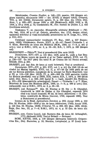120 N. STOICEISCU
Melchisedec, Crcmica HuOlor, p. 148-153, passim, 239 (despre ori-
ginea numelui, documente 1693 - sec. XVIII; si despre sohit); Uricarul,
VIII, p. 231 (1834); Documente agrare, II, p. 360 (doc. din 1761); Dic.
Rom., I, p. 606-607; Anuar 1909, P. 420 (BrAdiceni); AEH, 1935, P. 58,
1936, p. 59 si 1938, p. 72; Costächescu M., Doc. inainte de te fan. I, p. 452
(vechimea satului);
UrsAcescu V., ec. stavrofor, Monografia schitului Breidicefti - Yell-
ciu, Iasi, 1914, 48 p.+5 pl. (istoric, pomelnic, doc. 1712, despre ctitori,
egumenii schitului i viata crnonahald); prezentarea lui N. Iorga, R.I., 1916,
p. 212-213;
Catalogui manuscriselor romdne0i, IV, Buc., 1967, p. 637 (Insem-
flare, 1829); GhibAnescu, Surete, XXV, p. 45-47; Panait Crístache I. si
T. Elian, Bisericile de lemn din Moldova (M.M., 1969, nr. 7-9, p. 481
urm.); vezi i B.M.I., 1972, nr. 2, p. 39-59; B.R., I, 1875, p. 380 (despre
sat).
BRADICESTI - FAlciu180. Vezi i precedentul (bis. ante 1812).
Documente, XIV-XV, p. 121 (doc. 1436, satul B., unde a fost Bra-
dici, al lui Moica vornic de poartä si al lui Tador spa-tar); XVII, vol. IV,
p. 126-127 <la 1617 pArti din satul B. pe Crasna ale lui Stoica armas);
RSIAB, 1933, p. 283.
BRAESTI, jud. Iai (bis. de lemn si curtí boieresti). Vezi i urmAtorul.
Documente, XIV-XV, p. 201; XVI, vol. I, p. 411 <la 1545 1/4 de sat
vinclut luí Matías logofAt); XVII, vol. II, P. 47-49 (la 1606 pArti de sat
ale lui Eremia postelnic, cumpArate de la urmasii lui Boris Braevici); vezi
si III, p. 119-120 (doc. 1613); IV, p. 499-500 (la 1620 amintite curtile
lui Eremia ph-cAlab); vezi si DRH, XIX, indice; B.R., I, 1875, p. 380 (douä
sate); Diet. Rom., I, p. 608-609 (satul B. - Iasi); Afezdri din Moldova,
p. 231-232 (descoperirile arheologice); Panait - Cristache I. si T. Elian,
Biserici/e de lemn din Moldova (M.M., 1969, nr. 7-9, p. 486
restauratä); vezi i B.M.I., 1972, nr. 2, p. 39-59.
BRAESTI, jud. Botosani181 (bis. Sf. Nicolae i Sf. Ilie - B. Gherghel,
construità la 1839 de Stefan i Ilie Gherghel, reparatA 1874
chid s-au innoit icoanele; M bis, de lemn Adormirea - B. Ghe-
leme, construitA de Miron Gorovei, 1790, reparatd 1880). Vezi
Busuioceni i precedentul.
Ionescu de la Brad, Agricultura Dorohoi, P. 202; Anuar 1909, p. 333
(bis. Sf. Nicolae, 1836-1838 si bis. de lemn Adormirea, 1745); Anuar 1930,
P. 125 (bis. Sf. Nicolae, 1838); Uricarul, VI, p. 268, 291 <doc. 1808, 1814);
Boga, Doc. bas., III, p. 7-8; B.M.I., 1973, nr. 4, p. 32 <bis. de lemn din
1794.
BRAESTI, com. Cornu Lunch, jud. Suceava (bis. de lemn Sf. Arhangheli,
1773, därimatA 1935). Vezi i Bräesti - Botosani.
BCMI, XXVIII, 1935, p. 139 (despre dArimarea bisericii); Grigoro-
vitza Em., Dict. Bucovina, P. 18; Neculce, Letopisetul, p. 97 (curti boje-
www.dacoromanica.ro
 
