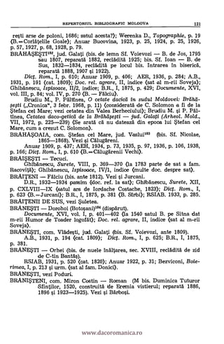 re§ti arse de poloni, 1686; satul acesta?); Werenka D., Topographie, p. 19
(B.-Cori:Atelile Goale); Anuar Bucovina, 1923, p. 25, 1924, P. 25, 1926,
p. 57, 1927, p. 68, 1928, p. 79.
BRAHASESTI182, jud. Galati (bis. de lemn Sf. Voievozi - B. de Jos, 1795
sau 1807, reparatd 1882, reclddità 1925; bis. Sf. loan - B. de
Sus, 1832-1834, reclklitä pe locul bis. Intrarea in biserica,
reparatd 1888, 1907 §i 1922).
Dic. Rom., I, p. 610; Anuar 1909, p. 406; AER, 1936, p. 284; A.B.,
1931, p. 191 (cat. 1809); Doc. rel. agrare, II, indice (sat el m-rii Soveja);
Ghibdnescu, Ispisoace, 11/2, indice; B.R., I, 1875, p. 429; Documente, XVI,
vol. III, p. 84; vol. IV, P. 270 (B. - Falciu).
Brudiu M., P. Paltinea, O cetate dacicti in sudul Moldovei: Brâhá-
eti 3 febr. 1968, p. 11) (consideratä de C. Solomon a fi de la
Stefan eel Mare; vezi cetatea din Valea Berheoiului); Brudiu M. §i P. Pal-
tinea, Cetatea daco-getied de la Brdhlifefti - jud. Galati (Arheol. Mold.,
VII, 1972, p. 225-239) <Se aratd ca nu dateazd din epooa lui Stefan cel
Mare, cum a crezut C. Solomon).
BRAHASOAIA, com. Stefan cel Mare, jud. Vaslui183 (bis. Sf. Nicolae,
1865-1868). Vezi si CAlugdreni.
An.uar 1909, p. 437; AEH, 1934, P. 73, 1935, p. 97, 1936, p. 106, 1938,
p. 166; Dict. Rom., I, P. 610 (B.-Calugärenii Vechi).
BRAISESTI - Tecuci.
Ghibänescu, Surete, VIII, P. 369-370 (la 1783 parte de sat a fam.
Racovità); Ghibdnescu, Ispisoace, IV/1, indice (multe doc. despre sat).
BRAITENT - FAlciu (bis. ante 1812). Vezi §i Jurcani.
D.R., 1932-1934 passim (doc. ref. la sat); Ghibanescu, Surete, XII,
p. CXLVIII-IX (satul ars de Iordache Costache, 1823); Dict. Rom., I,
p. 623 (B. -Jurcani); B.R., I, 1875, p. 381 (B. Sitibi); RSIAB. 1933, P. 285.
BRAITENII DE SUS, vezi Suletea.
BRANESTI - Dorohoi (Botosani)184 (dispärut).
Documente, XVI, vol. I, P. 401-402 <la 1540 satul B. pe Sitna dat
m-rii Humor de Toader logorät); Doc, rel. agrare, II, indice (sat al m-rii
Soveja).
BRANESTI, com. Vlfide§ti, jud. Galati (bis. Sf. Voievozi, ante 1809).
A.B., 1931, p. 194 <eat. 1809); Dict. Rom., I, P. 625; B.R., I, 1875,
P. 381.
BRANESTI - Orhei (bis. de nuele indltarea, sec. XVIII, reclAditä de zid
de C-tin Banta's).
RS1AB, 1931, p. 520 (cat. 1820); Anuar 1922, p. 31; Bezviconi, Boie-
rimea, I, P. 213 si urm. (sat al fam. Donici).
BRANESTI, vezi Poduri.
BRANISTENI, com. Miron Costin - Roman (M bis. Duminica Tuturor
Sfintilor, 1520, construità de Eremia vistierul; reparatà 1886,
1896 si 1923-1925). Vezi si Bärbo§i.
REPERTORIUL BIBLIOGRAFIC MOLDOVA 121
www.dacoromanica.ro
 