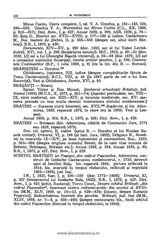 Miron Costin, Opere complete, I, ed. V. A. Urechia, p. 181-183, 534,
596-603; Urechia V. A., Mormintul lui Miron Costin (C.L., XX, 1886,
p. 810-817); Dic. Ram., I, p. 627; Anuar 1909, p. 399; AER, 1936, p. 79
80; Bals G., Biserici sec. XVIIXVIII, p. 177-180 si indice; Costächescu
M., Doc. inainte de ,te fan, II, p. 555-556 (despre sat, altul decit aár-
bosi); B.R., I, 1875, p. 426;
Documente, XIVXV, p. 280 (doc. 1455, sat al lui Todor Limbä-
dulce); XVI, vol. I, p. 298 (Irnpärtirea satului); M.C., 1915, p. 50-51 (doc.
1630, 1/2 sat a lui Gheorghe Basotä vistierul), p. 65-68 «loc. 1676, 1/2 sat
a urmasilor comisului Scoartes); Istoria arte/or plastice, I, p. 336; Osemin-
tele Costinestilor (R.P., 1 iulie 1890, p. 9) (de la bis. din B. Roman).
BRANWENI Dorohoi.186
Ghibänescu, /spisoace, 11/2, indice (despre cumpáräturile fácute de
Toma Cantacuzino); B.C.I., VIII, p. 46 (la 1667 parte de sat a lui loan
Racovita"); Vezi si Ghibänescu, Surete, XVI, p. 93.
BRAMUTI Neamt.
Spinei Victor si Dan Monah, ,5'antierul arheologic Brei Auti, jud.
Neamt (1969) (M.C.A., X, 1973, p. 261-74) (Asezäri prefeudale, sec. VIII
IX, strat medieval, sec. XIIIXIV, si locuinte medievale, sec. XV; ase-
zarea precede cu mai multe decenii intemeierea statului moldovenesc.)
BRATENI Suceava (curti boieresti, sec. XVI1,186 dispdrute, si bis. Ador-
mirea, 1828, reparará.' 1876, In stare rea la 1909). Vezi si Les-
pezi.
Anuar 1909, p. 364; B.R., I, 1875, p. 426; Dict. Rom., I, p. 629.
BRATENI Bota,sani (bis. Adormirea, clklità de Constantin Jora, 1774
sau 1819, reparatá 1875).
Doc, rel. agrare, II, indice (satul B. Dorohoi al lui Nicolae Ba-
sota' vistier); Uricarul, VI, p. 198 (al fam. Jora, 1805); Dräganu N., Roma-
ni in veacurile IXXIV, pe baza toponimiei li onomasticei, Buc., 1933,
p. 503-504 (despre originea numelui Bratei, de la care vine numele de
BrAteni, Bratesani, Brálteti etc.); Anuar 1909, p. 324; Anuar 1930, p. 99;
B.R., I, 1875, p. 427; Dict. Rom., I, p. 629.
SCHITUL BRATE?TI (ot Pascani, din codrul Pascanilor, Adormirea, con-
struit de Iordache Cantacuzino medelnicerul, c. 1733; devenit
apoi al familiei Bals; bis. reparatá 1844; pictura refácutá. la
1914; bis. avariatá in timpul rázboiului, refäcutà si repictatá
1965-1968), jud. Iasi.
I.N., I, 1921, fase. I, p. 106-109 (doc. 1772-1808); Uricarul, XI,
p. 327 (testamentul lui Iordache Bals, 1822); B.R., I, 1875, p. 427; Dict.
Rom., I, p. 621 (schit, Suceava); Turcu Const., Despre schitul Breite,sti din
codrul Paranilor", insemnat centru cultural-colar din secolul al XVIII-
lea (M.M., XLV, 1969, nr. 10-12, p. 628-634) (istoric; despre Eustatie
Popovici); Redeschiderea bisericii din parohia Brategi, jud. /a,si (M.M.,
XLIV, 1968, nr. 7-8, p. 459-460) (clespre restaurarea bis., fostä schitul
din codrii Pascanilor, distrusä 'in timpul rázboiului, la 1944).
122 N. STOICESCU
www.dacoromanica.ro
 