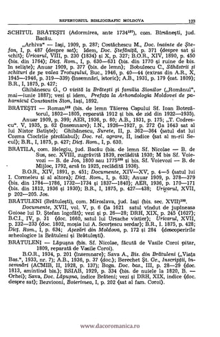 REPERTORIUL BIBLIOGRAFIC MOLDOVA 123
SCHITUL BRATESTI (Adormirea, ante 1734187), earn. Birsänesti, jud.
Baca'.
Arhiva" - Iasi, 1909, P. 287; Costächescu M., Doc. inainte de ,Fte-
fan, I, p. 487 (despre sat); Idem, Doc. $tefeinitti, p. 371 (despre sat si
schit); Uricarul, VIII, p. 230 (1834) si X, p. 327; B.O.R., XIV, 1890, p. 450
(Ws. din 1764); Dict. Rom., I, p. 630-631 (bis. din 1770 si ruine de bis.
in seliste); Anuar 1909, p. 377 (bis. de lemn); Bdbulescu C., Seiheistrii
schituri de pe valea Trotusului, Buc., 1946, p. 40-44 (extras din A.R., X,
1945-1946, p. 319-339) (mnsemnäri, istoric); A.B., 1931, p. 179 (cat. 1809);
B.R., I, 1875, p. 427;
Ghibanescu G., 0 vizitti la Breite;ti si familia Sionilor (RomAnul",
mai-iunie 1887); vezi i idem, Prefata la Arhondo/ogia Moldovei de pa-
harnicul Constantin Sion, Iasi, 1892.
BRATESTI - Roman188 (bis. de lemn Täierea Capului Sf. loan Botezä.-
torul, 1802-1805, reparatà 1912 i bis, de zid din 1922-1
Anuar 1909, p. 399; AER, 1936, p. 80; A.B., 1931, p. 175; T. Codres-
cu". V, 1935, rt. 62 (însemnare); I.N., 1926-1927, p. 272 (la 1643 sat al
lui Nistor Batiste); GhibAnescu, Surete, II, p. 362-364 (satul dat lui
Cozma Ciocirlie pircAlabul); Doc. rel. agrare, II, indice (sat al m-rii Se-
cul); B.R., I, 1875, p. 427; Dig. Rom., I, p. 630.
BRAT1LA, corn. Helegiu, jud. Bacäu (bis. de lemn Sf. Nicolae - B. de
Sus, sec. XVIII, zugravità 1839, reclAdità 1930; M bis Sf. Voie-
vozi - B. de Jos, 1800 sau 1775189 si bis. Sf. Voievozi - B. de
Mijloc, 1792, ersà: in 1925, recladità 1936).
B.O.R., XIV, 1891, p. 451; Documente, XIV-XV, p. 4-5 (satul lui
I. Cormeleu si al altora); Dict. Rom., I, p. 633; Anuar 1909, p. 378-379
<bis. din 1784-1786, 1732-1734 si 1837-1840); AER, 1936, p. 170-171
(bis. din 1812, 1936 si 1930); B.R., I, 1875, p. 427-438; Uricarul, XVII,
p 202-205. Jos.
BRATULENI (Brätulesti), com. Miroslava, jud. Iasi (bis. sec. (VII)199.
Documente, XVII, vol. V, p. 6 <la 1621 satul vindut de jupineasa
Goioae lui D. Stefan logoat); vezi si p. 26-28; DRH, XIX, p. 245 (1627);
B.C.I., IV, p. 31 (doc. 1660, satul lui Ursache vistier); Uricarul, XVII,
p. 232-233 (doc. 1802, mosia lui A. Scortescu serdar); B.R., I. 1875, p. 428;
Dig. Rom., I, p. 634; Asezeiri din Moldova, p. 172 si 284 (descoperirile
arheologice la Beguleni i Brätulesti).
BRATULENI - Läpusna (bis. Sf. Nicolae, facutà de Vasile Coroi pitar,
1809, reparatd de Vasile Coroi).
B.O.R., 1934, p. 201 (Insemnare); Saya A., Bis. din Breituleni (Viata
Bas.", 1933, nr. 7); A.B., 1936, p. 37 (don.); Berechet St. Gr., Inscriptii,
semneiri (ACMIB, II, 1928, p. 137); Boga. Doc. bas., III, p. 28-29 (doc.
1813, amintind bis.); RSIAB, 1929, p. 334 (bis. de nuiele la 1820, B. -
Orhei); Saya, Doc. /2ipu,sna, indice Bräteni; vezi i DRH, XIX, indice (doc.
despre sat); Bezviconi, Boierimea, I, p. 202 (sat al fam. Coroi).
www.dacoromanica.ro
 