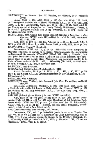 124 N. STOICESCU
BRATULESTI - Roman (bis. Sf. Nicolae, de vdatuci, 1847, reparati
1900).
Anual' 1909, P. 404; AER, 1936, P. 115 (bis. din 1920); I.N.. 1923,
P. 33 <originea numelui de la Bratul Viteazul); B.R., I, 1875, p. 428; Diet.
Rom., I, p. 634; Documente, XVII, vol. A p. 197-198 (la 1609 satul B.
pe Trotus era al strdnepotilor lui Ivani§ Tatar); Ghibänescu, Surete, I,.
p. 51-52 (originea satului, sec. XV); Uricarui, VI, p. 274 (satul luí
C. Ghica logordt, 1807)
BRATULESTI, com. Corod, jud. Galati (bis. Sf. Nicolae a fam. Negri, sfir-
situl sec. XVIII, ante 1791-1800, in ruin'd la 1909, restaurar&
1912-1922)191.
A.B., 1931, p. 200 <la 1809 bis. Adormirea - B. - Tutova); B.R., I,
1875, P. 428; Dict. Rom., I, p. 634; Anuar 1909, P. 405; AER, 1936, p. 264.
BRATULETI - Neamt192 (dispdrut).
Documente, XVII, vol. IV, p. 34 (la 1616-1617 satul cumpdrat de
Mitrofan episcopul si d'druit m-rii Secu); Constantinescu D., Documente
moldovenegi din secolele XV-XVII (AIIAI, VII, 1970, p. 339-341, 343,
345) (doc. 1604-1641 ref. la satul B., intárit lui Vasile pirc'dlab, apoi epis-
copiei Hui s'i m-rii Secu); Ligor Alexandru, Un document inedit de la.
Radu Mihnea voievod (M.M., 1970, p. 442-444) (din 1617, intärind satul
B. m-rii Secu); B.R., I, 1875, p. 429 (fost sat).
BRAVICENI, vezi Bravicea.
BREAZA, jud. Suceava (bis. Sf. Arhangheli, 1843).
Anuar Bucovina, 1923, p. 13, 1924, p. 13, 1926, p. 45, 1927, p. 55,
1928, p. 60; Kaindl F.R., Das Ansiedlungswesen in der Bukowina, p. 139-
142 <colonizdri).
BREHOAIA, vezi Cdlinatui.
BREHUESTI, com. Vladeni, jud. Botosani (bis. Cuy. Paraschiva, recladitä
1874)193.
Erbiceanu, Mitropoiia Moldovei, p. 332-333 (doc. 1796, satul dat
schimb de mitropolie lui Iordache Bals vistierul); Uricaria, XVI, p. 279
(1825 satul lui Al. Bals vornicul); B.R., I, 1875, p. 429; Dict. Rom., I,
p. 643-644.
BRICENI (Adiec'duti) - Hotin (bis. sec. XVIII, reclddità").
A.B., 1932, p. 91-92 (doc. 1811); 1933, p. 220 <doc. 1808); Docu-
mente, XVI, vol. III, p. 425 (la 1589 satul Brecicani al lui Petriman Bori-
leanu diac); XVII, vol. IV, p. 384 (la 1619 satul lui S. Pilipovschi);
Anuar 1922, p. 110 s'i 181 (B. - Soroca, bis. din 1882); Bezviconi, Boieri-
mea, I, p. 98 (1/2 sat a fam. Macarescu).
BRITCANI (Briscan* com Dulcesti, jud. Neamt.
Documente, XVI, vol. I, p. 164-165 (parte de sat a lui Toader Cir-
lig); vol. II, p. 69 (la 1555 sat al nepotilor lui Oand Limbddulce); vezi si
DRH, XIX, indice (despre abuzurile rácute de N. Ureche); Uricaru/, VI,
p. 200-201; XVIII, p. 390-393; M.C., 1915, p. 198 <doc. 1781, 1/2 sat era
rdzeseascd); B.C.I., VIII, p. 89 <doc.).
www.dacoromanica.ro
 