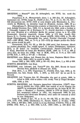 126 N. STOICESCU
BROSTENI - Neamt197 (bis. Sf. Arhangheli, sec. XVII; bis. nouà din.
1865).
Panaitescu P. P., Manuscrisele slave, I. p. 308 (bis. Sf. Arhanghelir
Insemnare sec. XVII); Iorga N., Studii si doc., VI, p. 3-11, 62-70, 515-
530 (documente sec. XVII-XIX si note despre sat); Montandon A., Sou-
venirs de Maldavie. Le clicnmaine roya/ de Brogeni, Anvers, 1885, 26 p.;
Gheorgheasa P., Monografia ,scoale/or i bisericilor de pe mosia Bros-
teni, judetul Suceava, Buc., 1906, 111 p. (scoald din 1840, unde a invátat
I. Creangd); Lupescu M. si Kirileanu G. T., Scurtli descriere a bisericilor
din com. Brosteni si a schitului Rarau (in acelasi volum la p. 87-108)
(insemnäri, istoricul bisericii); Anuar 1930, p. 173 (bis. noud);
hiescu D. L., Vechile qcoli din jud. Neamt (ALPR, 1932-1933, p. 76-80)
(dupá Gheorgheasa); Gheorghitá lije, preot, Preotul Gheorghe Creangd,
1827-1897 (M.M., 1965, nr. 3-4, p. 212-213) (si despre scoala din Bros-
teni, prima scoalá de sat);
Documente, XVI, vol. III, p. 309 (la 1586 satul, fost domnesc, däruit
lui Andrei pircálab); Doc. relata. agrare, II, indice; Ghibánescu, Ispisoace,
111/2, p. 29 (satul lui Iordache Cantacuzino); Panait-Cristache I. si
T. Elian, Bisericile de lemn din Moldova (M.M., 1969, nr. 7-9, p. 486 si
urm.) <bis. de lemn din 1790); vezi i M.M., 1972, nr. 5-6, p. 431-432
(1778); B.R., I, 1875, p. 477 <B. - Roman).
BROSTENI, com. Bahna, jud. Neamt (bis. de lemn, Nasterea Maicii Dom-
nului, 1808-1812, in ruina la 1936).
Anuar 1909, p. 399; AER, 1936, p. 80-81; Dic. Rom., I, p. 655 si 658.
SCHITUL BROSTENI, vezi Hui.
BRO*TENI, com. Ivánesti, jud. Vasluilm (bis. din 1807, fácutá de banul
Nicolae Sion, parásita la sfirsitul sec. XIX).
Dic. Ram., I, p. 659; Ungureanu G., Familia Sic" Iasi, 1936, p. 81
(insemndri, bis. fam. Sion); B.R., I, 1875, p. 516-517 (si un sat B. in
Tecuci).
BROSTENI, jud. Vrancea (bis. Sf. Gheorghe, din pari i nuiele, 1800, in
ruina la 1936, cind se zidea o bis. nou'a). Vezi i Tirgul Broastei.
AER, 1936, p. 216.
SCHITUL BROSTENI, jud. Suceava (paraclisul Adormirea, 1766199, bise-
rica si. chiliile din 1793-1805; fost metoh al m-ni Slatina din
1805200; In evidentele D.M.I. este trecutä bis. de lemn M Sf. Ni-
colae - Brosteni - Suceava, cládità la 1779 de Daniil mona-
hul, acoperisul refäcut la 1951, bis. restauratä 1968. In jud.
Suceava sint douà sate Brosteni, unul sediu de comuná si altul
In com. Dráguseni.
Iorga N., Studii qi doc., VI, p. 3-11, 64-68, VII, p. 241 <doc. 1766,
1772, 1775, 1793, 1805); Ghibänescu G., Surete, XXIV, p. 19 (doc. 1766);
I.N., 1928, p. 206 (doc. 1805, metoh la m-rea Slatina); Uricarui, VIII, p. 230
(1834); Dict. Rom., I, p. 655-658; L.A.R., 1900-1901, p. 229 (foto bis.
www.dacoromanica.ro
 
