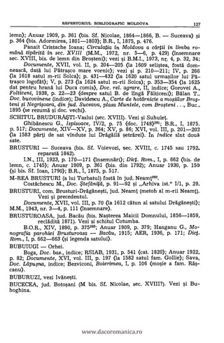 lemn); Anuar 1909, p. 361 (bis. Sf. Nicolae, 1864-1866, B. Suceava) 5i
p. 364 (bis. Adormirea, 1801-1803); B.R., I, 1875, p. 476.
Panait Cristache Ioana; Circulatia in Moldova a cal-0i in, limba ro-
mana' tipa-HM in sec. XVIII (M.M., 1972, nr. 5-6, p. 429) (insemnare
sec. XVIII, bis. de lemn din Brosteni); vezi si B.M.I., 1973, nr. 4, p. 32, 34;
Documente, XVII, vol. II, p. 204-205 (la 1609 selistea, fostà dom-
neasca, data lui Patrasco mare vornic); vezi si p. 210-211; IV, p. 266
(la 1618 satul m-rii Solca); p. 431-432 (la 1620 satul urmasilor lui Pa-
trasco logofät); V, p. 273 (la 1624 satul m-rii Solca); p. 353-354 (la 1625
dat pentru hrand lui Duca comis), Doc. rel. agrame, II, indice; Gorovei A.,
Folticeni, 1938, p. 22-23 (clespre satul B. de l'inga Falticeni); Balan T..
Doc. bucovinene (indice); Davidescu A., Carte de hotdrnicie a mo#ilor Bro$-
teni si Negripara, din jud. Suceava, plasa Muntele, com Bro,steni . . ., Buc..
1895 (se rezuma' si doc. vechi).
SCHITUL BRUDURAISTI-Vaslui (sec. XVIII). Vezi si Suhulet.
Ghibanescu G., Ispisoace, IV/2, p. 75 (doc. 1748)201; B.R., I, 1875.
p. 517; Documente, XIVXV, p. 364; XV, p. 86; XVI, vol. III, p. 201-202
(la 1583 parti de sat vindute lui Dragaila setrarel>. In Indice sint doua
sate.
BRUSTURI Suceava (bis. Sf. Voievozi, sec. XVIII, c. 1745 sau 1792-
reparata 1842).
I.N., III, 1923, p. 170-171 (însemndri); Dict. Rom., I, p. 662 (bis. de
lemn, c. 1745); Anuar 1909, p. 361 (bis. din 1792); Anuar 1930, p. 150
(si bis. Si. loan, 1790); B.R., I, 1875, p. 517.
M-REA BRUSTURI (a lui Turbatul) fosta in jud. Neamt2°2.
Costachescu M., Doc. ,5'tefeinitti, p. 91-92 si Arhiva ist." I/1, p. 29.
BRUSTURI, com. Brusturi-Draganesti, jud. Neamt (metoh al m-rii Neamt).
Vezi si precedentul.
Documente, XVII, vol. III, p. 70 (la 1612 catun al satului Draganesti);
M.M., 1943, nr. 3-4, p. 111 (insemnare).
BRUSTUROASA, jud. Bacau (bis. Nasterea Maicii Domnului, 1856-1859,
reclaidita 1871). Vezi si schitul Cotumba.
B.O.R., XIV, 1890, p. 375203; Anuar 1909, p. 379; Hanganu G., Mo-
nografia parohiei Brusturoasa Bacilu, 1915; AER, 1936, p. 171; Dic..
Rom., I, p. 662-663 (si legenda satului).
BUBUIUGI Orhei.
Boga, Doc. bas., indice; RSIAB, 1931, p. 541 (cat. 1820); Anuar 1922,
p. 82; Documente, XVI, vol. III, p. 197 (la 1582 satul fam. Goliie); Saya,
Doc. Ltipusna, indice; Bezviconi, Boierimea, I, p. 106 (mosie a fam. Ras-
canu).
BUBURUZI, vezi Ivanesti.
BUCECEA, jud. Botosani (M bis. Si. Nicolae, sec. XVIII?). Vezi si Bu-
hoghina.
REPERTORIUL BIBLIOGRAFIC MOLDOVA 127
www.dacoromanica.ro
 