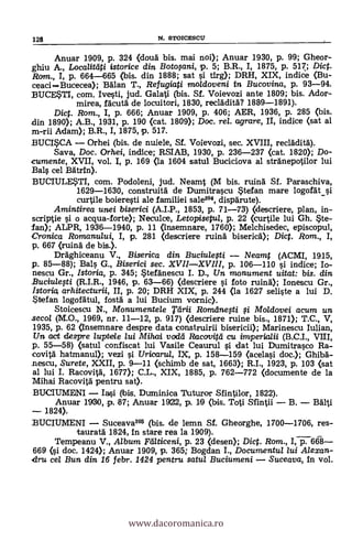 Anuar 1909, p. 324 (doug bis. mai noi); Anuar 1930, p. 99; Gheor-
ghlu A., Localitgti istorice din Botosani, p. 5; B.R., I, 1875, p. 517,; Dict.
Ram., I, p. 664-665 (bis. din 1888; sat si erg); DRH, XIX, indice (Bu-
ceaciBucecea); Man T., Refugiati moldoveni in Bucovina, p. 93-94.
BUCESTI, com. Ivesti, jud. Galati (bis. Sf. Voievozi ante 1809; bis. Ador-
mirea, fgcutg de locuitori, 1830, recläditg? 1889-1891).
Dic. Rom., I, p. 666; Anuar 1909, p. 406; AER, 1936, P. 285 (bis.
din 1890); A.B., 1931, P. 190 (cat. 1809); Doc. rel. agrare, II, indice (sat al
m-rii Adam); B.R., I, 1875, p. 517.
BUCISCA Orhei (bis. de nuiele, Sf. Voievozi, sec. XVIII, recläditg).
Saya, Doc. Orhei, indice; RSIAB, 1930, p. 236-237 (cat. 1820); Do-
cumente, XVII, vol. I, p. 169 (la 1604 satul Buciciova al stränepotilor lui
Bals cel Batrin).
BUCIULESTI, com. Podoleni, jud. Neamt (M bis. ruing Sf. Paraschiva,
1629-1630, construitg de Dumitrascu Stefan mare logorät_si
curtile boieresti ale familiei sale204, dispgrute).
Amintirea unei biserici (A.I.P., 1853, P. 71-73) (descriere, plan, in-
scriptie si o acqua-forte); Necuke, Letopisetui, P. 22 (curtile lui Gh. Ste-
/an); ALPR, 1936-1940, p. 11 (insemnare, 1760); Melchisedec, episcopul,
Cronica Romanului, I, p. 281 (descriere ruing bisericg); Dict. Rom., I,
p. 667 (ruing de bis.).
Drgghiceanu V., Biserica din Buciulesti Neamt (ACMI, 1915,
p. 85-88); Bals G., Biserici sec. XVIIXVIII, p. 106-110 s'i indice; Io-
nescu Gr., Istoria, p. 345; Stefgnescu I. D., Un monument uitat: bis. din
Buciulesti (R.I.R., 1946, P. 63-66) (descriere s'i foto ruing); Ionescu Gr.,
lstoria arhitecturii, II, p. 20; DRH XIX, p. 244 <la 1627 seliste a lui D.
Stefan logorátul, fostä a lui Bucium vornic).
Stoicescu N., Monumentele Tarii Romdnesti si Mo/dovei acum un
secol (M.O., 1969, nr. 11-12, p. 917) Oescriere ruine bis., 1871); T.C., V,
1935, p. 62 (mnsemnare despre data construirii bisericii); Marinescu Iulian,
Un act despre luptele lui Mihai voclei Racovifd cu imperiolii (B.C.I., VIE,
p. 55-58) (satul confiscat lui Vasile Ceaurul si dat lui Dumitrasco Ra-
covitg hatmanul); vezi si Uricarui, IX, p. 158-159 (acelasi doc.); Ghibä-
.nescu, Surete, XXII, P. 9-11 (schimb de sat, 1663); R.I., 1923, P. 103 (sat
al luí I. Racovitä, 1677); C.L., XIX, 1885, p. 762-772 (documente de la
IVIihai Racovitg pentru sat).
BUCIUMENI Iasi (ibis. Duminica Tuturor Sfintilor, 1822).
Anuar 1930, p. 87; Anuar 1922, p. 10 (bis. Toti Sfintii B. BAlti
1824).
BUCIUMENI Suceava205 (bis. de lemn Sf. Gheorghe, 1700-1706, res-
tauratd 1824, In stare rea la 1909).
Tempeanu V., Album Yeaticeni, p. 23 (desen); Dict. Rom., I, p. 668-
669 (si doc. 1424); Anuar 1909, p. 365; Bogdan L, Documentul lui Alexan-
dru cel Bun din 16 febr. 1424 pentru satul Buciumeni Suceava, In vol.
128 N. STOICESCU
www.dacoromanica.ro
 