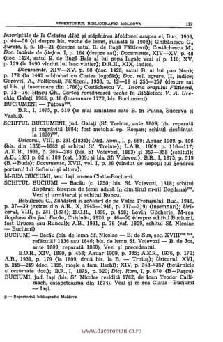 REPERTORIUL BIBLIOGRAFIC MOLDOVA 129
Inscriptiile de la Cetatea Alba li stdpinirea Moldovei asupra ei, Buc., 1908,
p. 44-50 (si despre bis. veche de lemti, ruinatä la 1908); Ghibänescu G.,
Surete, I, p. 18-21 (clespre satul B. de lingä Fälticeni); Costdchescu M.,
Doc. inainte de te fan, I, p. 164 (despre sat); Documente, XIVXV, p. 48
(doc. 1424, satul B. de lingä Baia al lui popa Iuga); vezi si p. 110; XV,
p. 129 <la 1490 vindut lui Isac viste* D.R.H., XIX, indice.
Documente, XIVXV, p. 68 (doc. 1428, satul B. al lui pan Nan);
p. 178 (la 1442 schimbat cu Costea logofát); Doc. rel. agrare, II, indice;
Gorovei, A., Folticenii, Fälticeni, 1938, p. 12-19 s'i 255-257 (despre sat
si bis. si insemnare din 1786); Costáchescu V., Istoria oraplui Fdlticeni,
p. 72-76; Hincu Gh., Cartea romdneascd veche in Biblioteca V. A. Ure-
chia, Galati, 1965, p. 18 ansemnare 1772, bis. Buciumeni>.
BUCIUMENI Tutova206.
B.R., I, 1875, p. 519 (se mai amintesc sate B. fu Putnh, Suceava si
Vaslui).
SCHITUL BUCIUMENI, jud. Galati (Sf. Treime, ante 1809; bis. reparatä
si zugrávitä 1884; fost metoh al ep. Roryan; scliitd1 desfiintat
la 1860)207.
Uricarul, VIII, p. 231 (1834); Dict. Rom., I, p. 669; Anuar 1909, p. 406
(bis. din 1858-1862 si schitul Sf. Treime); L.A.R., 1909, p. 116-111;
A. E. R., 1936, P. 285-286 <bis. Sf Voievozi, 1863) si 357-358 (schitul>:
A.B., 1931 p. 82 si 189 (cat. 1809; si bis. St Voievozi); B.R., I, 1875, p. 519
(B. =Buda); Documente, XVII, vol. I, p. 36 (vindut de nepotii lui Sendrea
portarul lui Sofioiul si altora).
M-REA BUCIUMI, vezi Ia.si, m-tea Clatia-Buciumi.
SCHITUL BUCIUMI Bacäu (c. 1750; bis. Sf. Voievozi, 1818; schitul
dispärut: biserica de lemn adusd in cimitirul m-rii Bogdana)20.
Vezi si urmátorul o schitul Runcu.
Bobulescu C., Sdhdstrii fi schituri de pe Valea Trotusului, Buc., 1946,
p. 37-39 (extras din A.R., X, 1945-1946, p. 317-319) (insemnári); Uri-
carul, VIII, p. 231 (1834); B.O.R., 1890, p. 458; Lovin Glicherie, M-rea
Bogdarui din jud. Bacdu, Chisindu, 1926, p. 46-50 (despre schitul Buciumi,
fost Urucea sau Runcul); A.B., 1931, p. 76 (cai. 1809, schitul Sf. Nicolae
Buciumi).
BUCIUMI Bacau (bis. de lemn Sf. Nicolae B. de Sus, sec. XVIII208 bis,
refacutd? 1836 sau 1846; bis. de lemn Sf. Voievozi B. de Jos,
ante 1809, reparatá 1860). Vezi si precedentul.
B.O.R., XIV, 1890, p. 458; Anuar 1909, p. 385; A.E.R., 1936, p. 172;
A.B., 1931, p. 179 (la 1809, doud bis. la B. Trotus); Uricarul, XVI,
p. 245-249 (doc. 1825, mosie a fam. Ilschi); XIV, p. 348-357 (hotárnicie
si rezumate doc.); B.R., I, 1875, p. 520; Dict. Rom, I, p. 670 (B =Pascu)
BUCIUMI, jud. Iasi (bis. Sf. Nicolae rezidità 1762, de loan Teodor Calli-
mach, catapeteazma din 1874). Vezi si m-rea ClatiaBuciumi
Iasi.
9 - Repertorlul bibliogratic Moldova
www.dacoromanica.ro
 